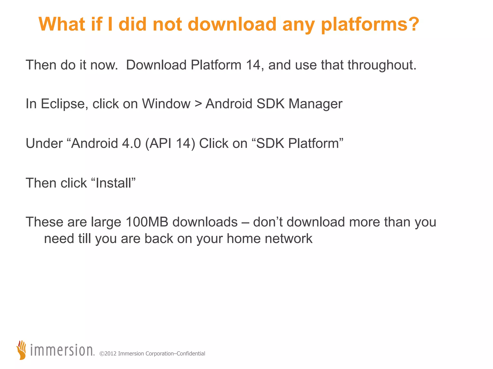 What if I did not download any platforms? Then do it now. Download Platform 14, and use that throughout. In Eclipse, click on Window > Android SDK Manager Running your Studio Project Under “Android 4.0 (API 14) Click on “SDK Platform” Then click “Install” These are large 100MB downloads – don’t download more than you need till you are back on your home network ©2012 Immersion Corporation–Confidential 