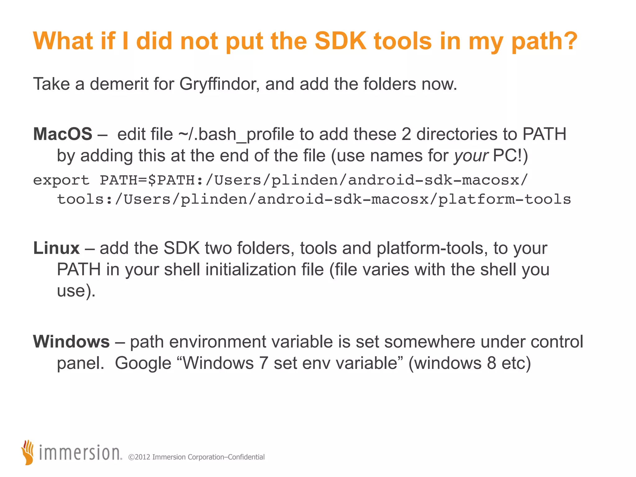 What if I did not put the SDK tools in my path? Take a demerit for Gryffindor, and add the folders now. MacOS – edit file ~/.bash_profile to add these 2 directories to PATH by adding this at the end of the file (use names for your PC!) Running your Studio Project export PATH=$PATH:/Users/plinden/android-sdk-macosx/ tools:/Users/plinden/android-sdk-macosx/platform-tools! Linux – add the SDK two folders, tools and platform-tools, to your PATH in your shell initialization file (file varies with the shell you use). Windows – path environment variable is set somewhere under control panel. Google “Windows 7 set env variable” (windows 8 etc) ©2012 Immersion Corporation–Confidential 