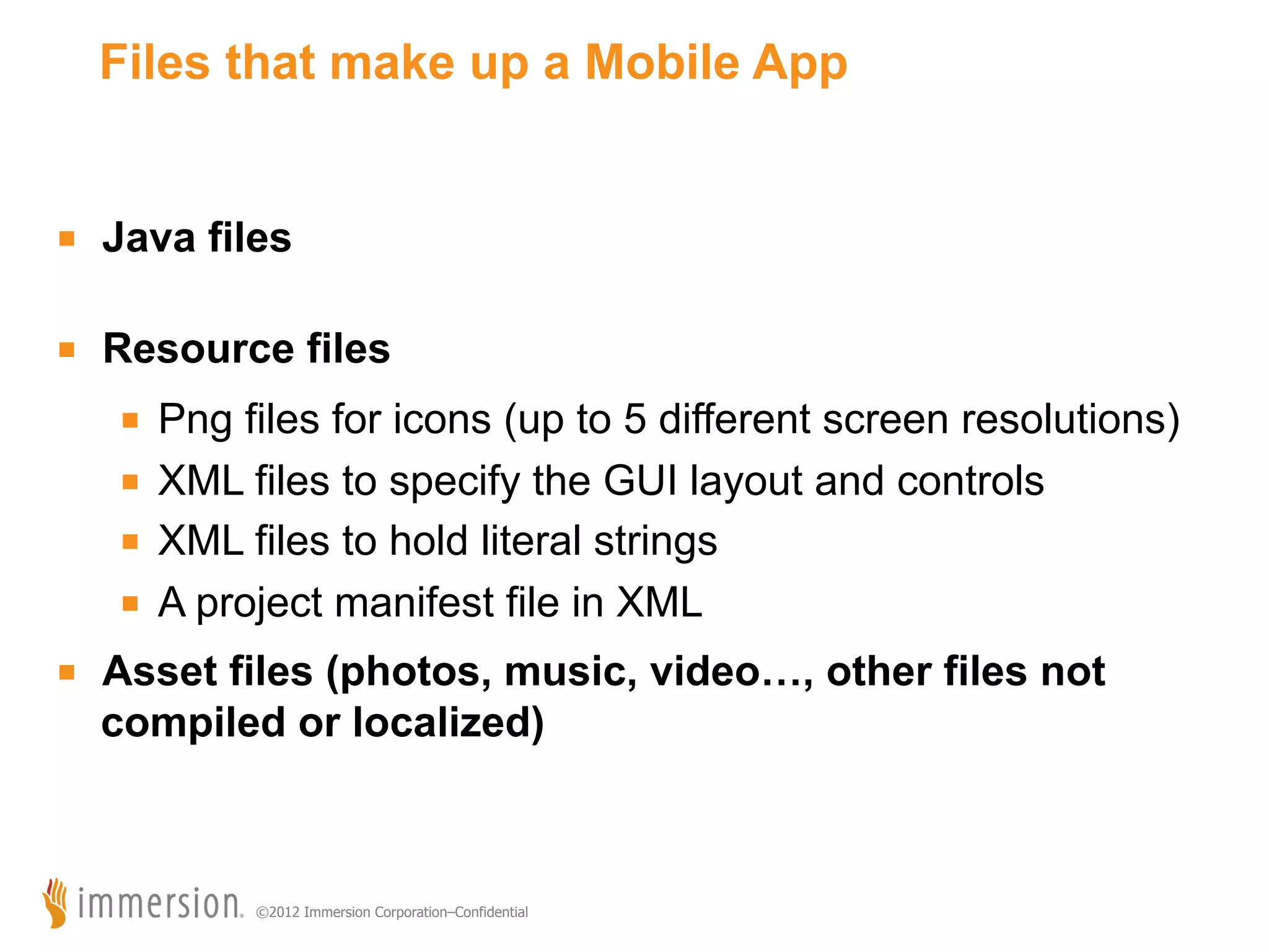 Files that make up a Mobile App ■  Java files ■  Resource files ■  Png files for icons (up to 5 different screen resolutions) ■  XML files to specify the GUI layout and controls ■  XML files to hold literal strings ■  A project manifest file in XML ■  Asset files (photos, music, video…, other files not compiled or localized) ©2012 Immersion Corporation–Confidential 
