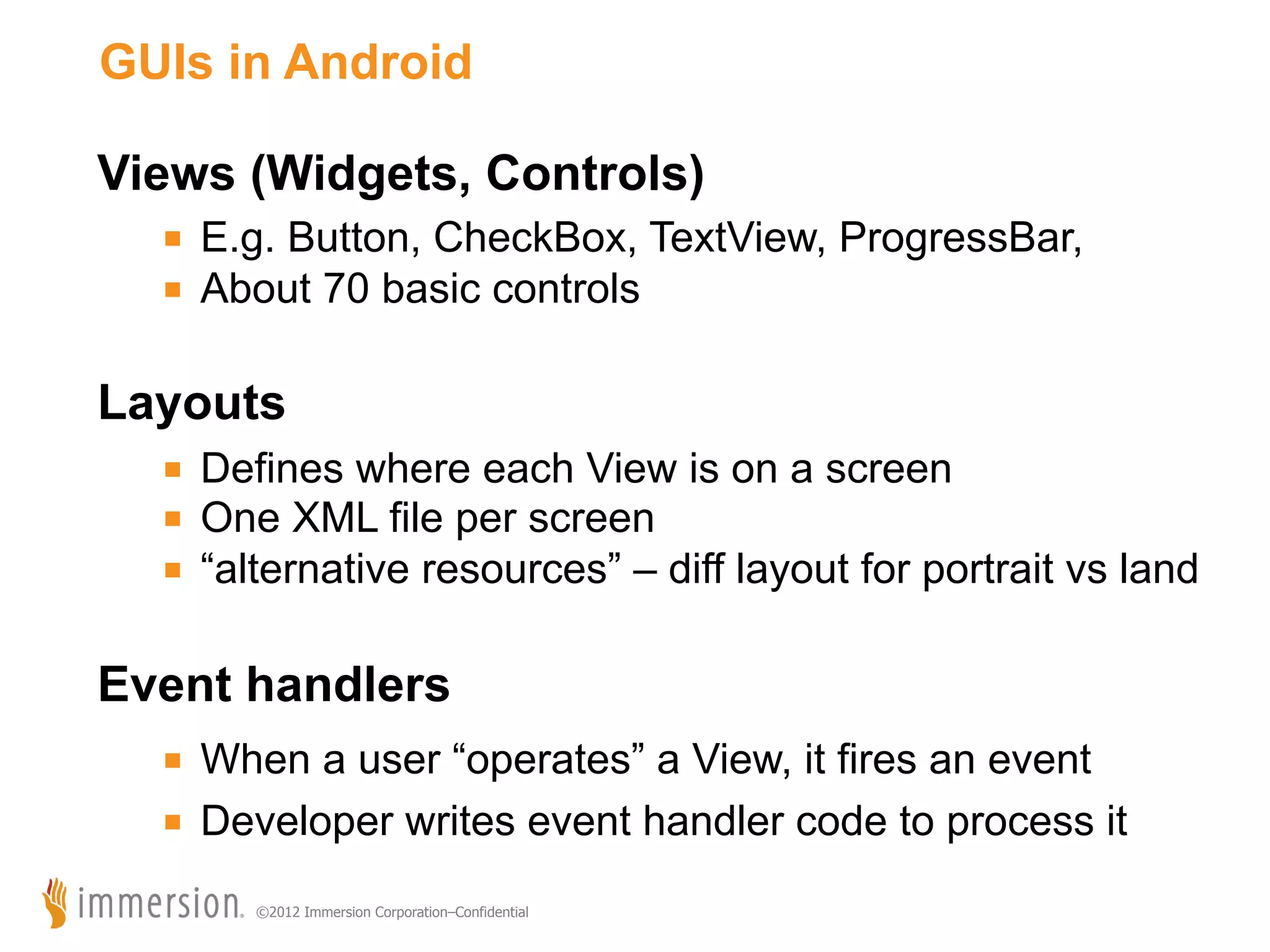 GUIs in Android Views (Widgets, Controls) ■  E.g. Button, CheckBox, TextView, ProgressBar, ■  About 70 basic controls Layouts ■  Defines where each View is on a screen ■  One XML file per screen ■  “alternative resources” – diff layout for portrait vs land Event handlers ■  When a user “operates” a View, it fires an event ■  Developer writes event handler code to process it ©2012 Immersion Corporation–Confidential 