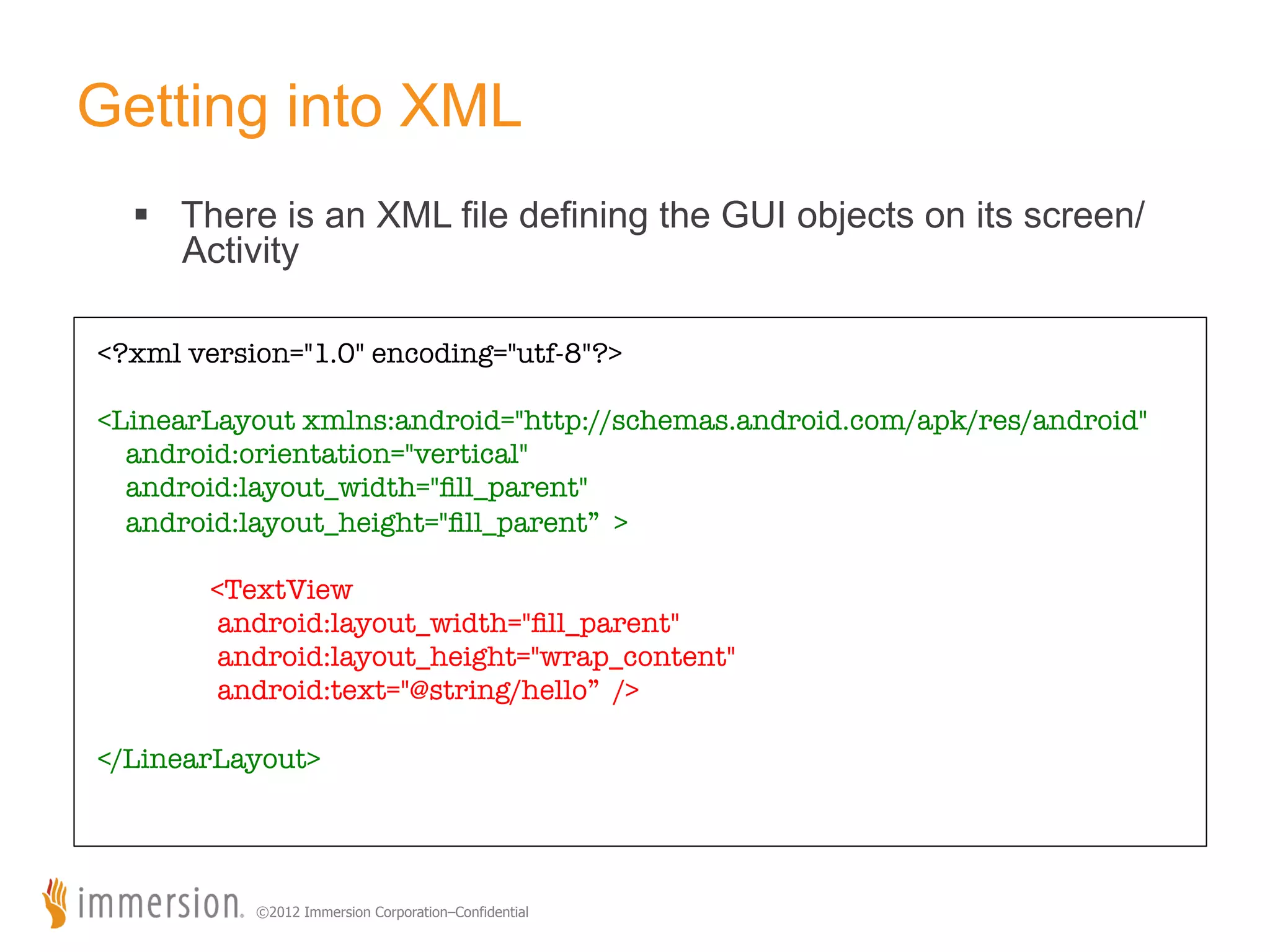 Getting into XML §  There is an XML file defining the GUI objects on its screen/ Activity <?xml version="1.0" encoding="utf-8"?> <LinearLayout xmlns:android="http://schemas.android.com/apk/res/android" android:orientation="vertical" android:layout_width="ﬁll_parent" android:layout_height="ﬁll_parent” > <TextView android:layout_width="ﬁll_parent" android:layout_height="wrap_content" android:text="@string/hello” /> </LinearLayout> ©2012 Immersion Corporation–Confidential 