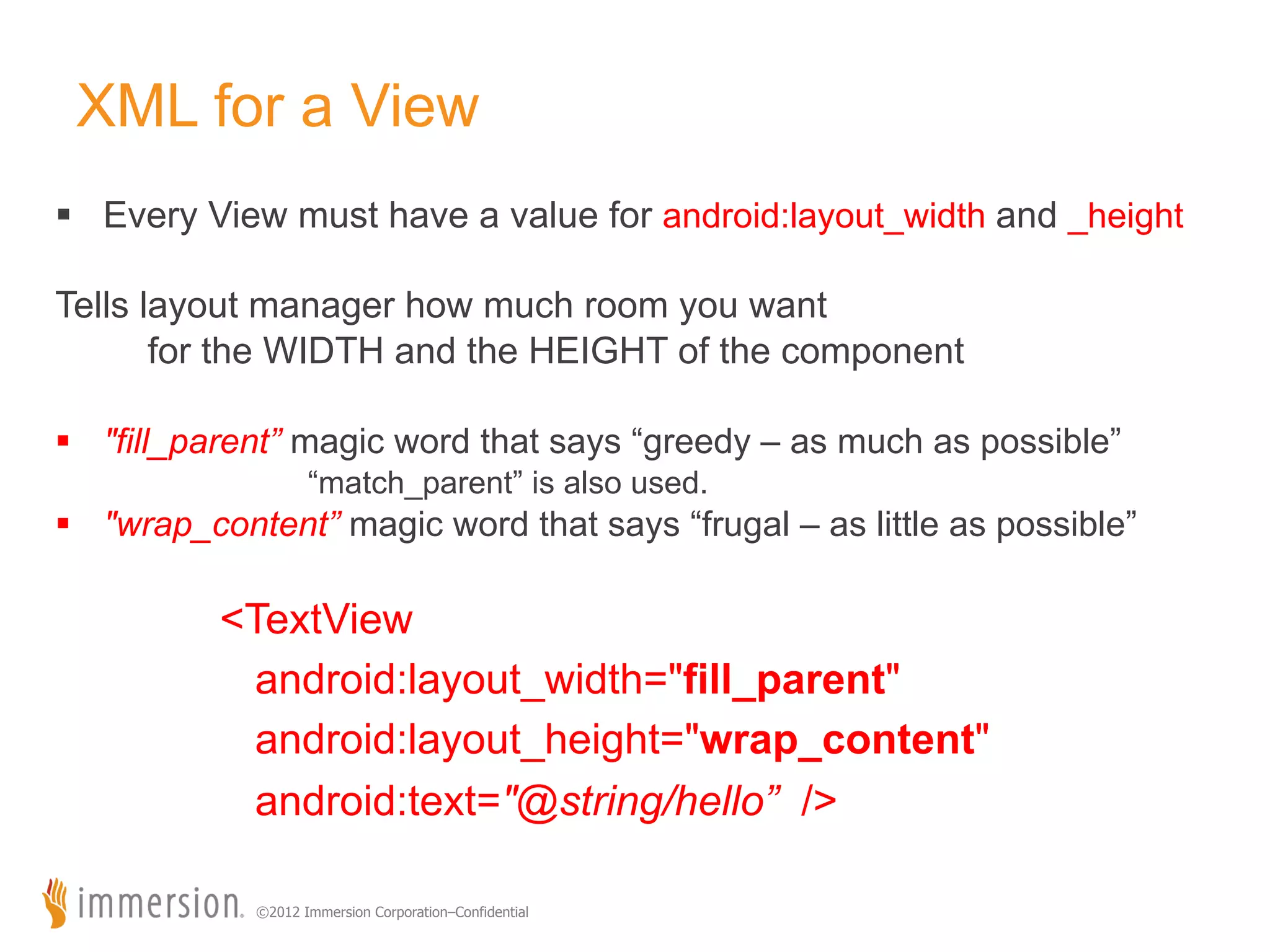XML for a View §  Every View must have a value for android:layout_width and _height Tells layout manager how much room you want for the WIDTH and the HEIGHT of the component §  "fill_parent” magic word that says “greedy – as much as possible” “match_parent” is also used. §  "wrap_content” magic word that says “frugal – as little as possible” <TextView android:layout_width="fill_parent" android:layout_height="wrap_content" android:text="@string/hello” /> ©2012 Immersion Corporation–Confidential 
