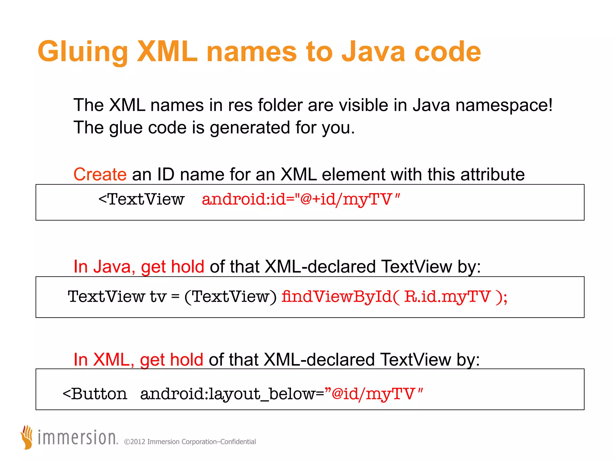 Gluing XML names to Java code The XML names in res folder are visible in Java namespace! The glue code is generated for you. Create an ID name for an XML element with this attribute <TextView android:id="@+id/myTV" In Java, get hold of that XML-declared TextView by: TextView tv = (TextView) ﬁndViewById( R.id.myTV ); In XML, get hold of that XML-declared TextView by: <Button android:layout_below=”@id/myTV" ©2012 Immersion Corporation–Confidential 
