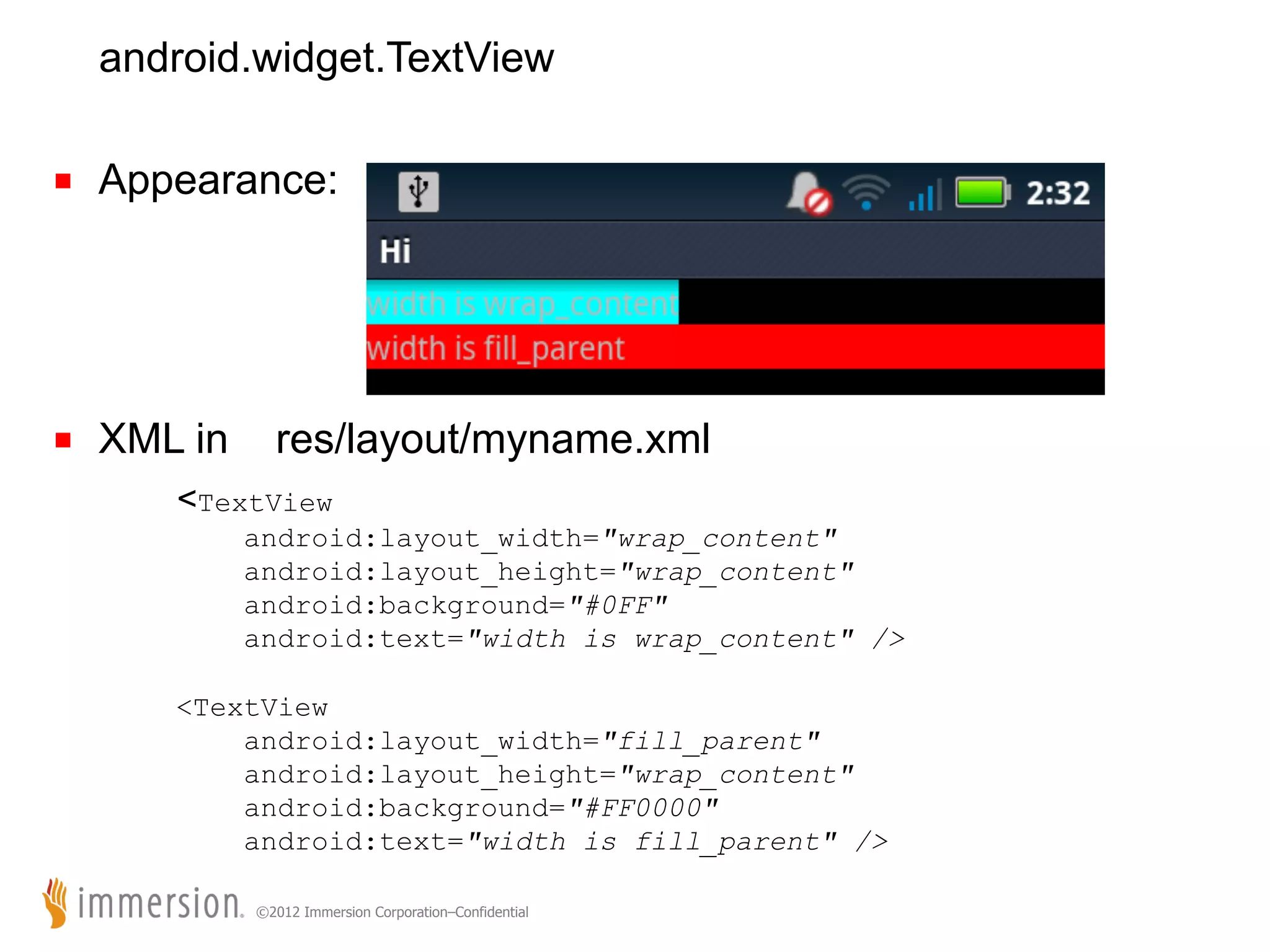 android.widget.TextView ■  Appearance: ■  XML in res/layout/myname.xml <TextView android:layout_width="wrap_content" android:layout_height="wrap_content" android:background="#0FF" android:text="width is wrap_content" /> <TextView android:layout_width="fill_parent" android:layout_height="wrap_content" android:background="#FF0000" android:text="width is fill_parent" /> ©2012 Immersion Corporation–Confidential 
