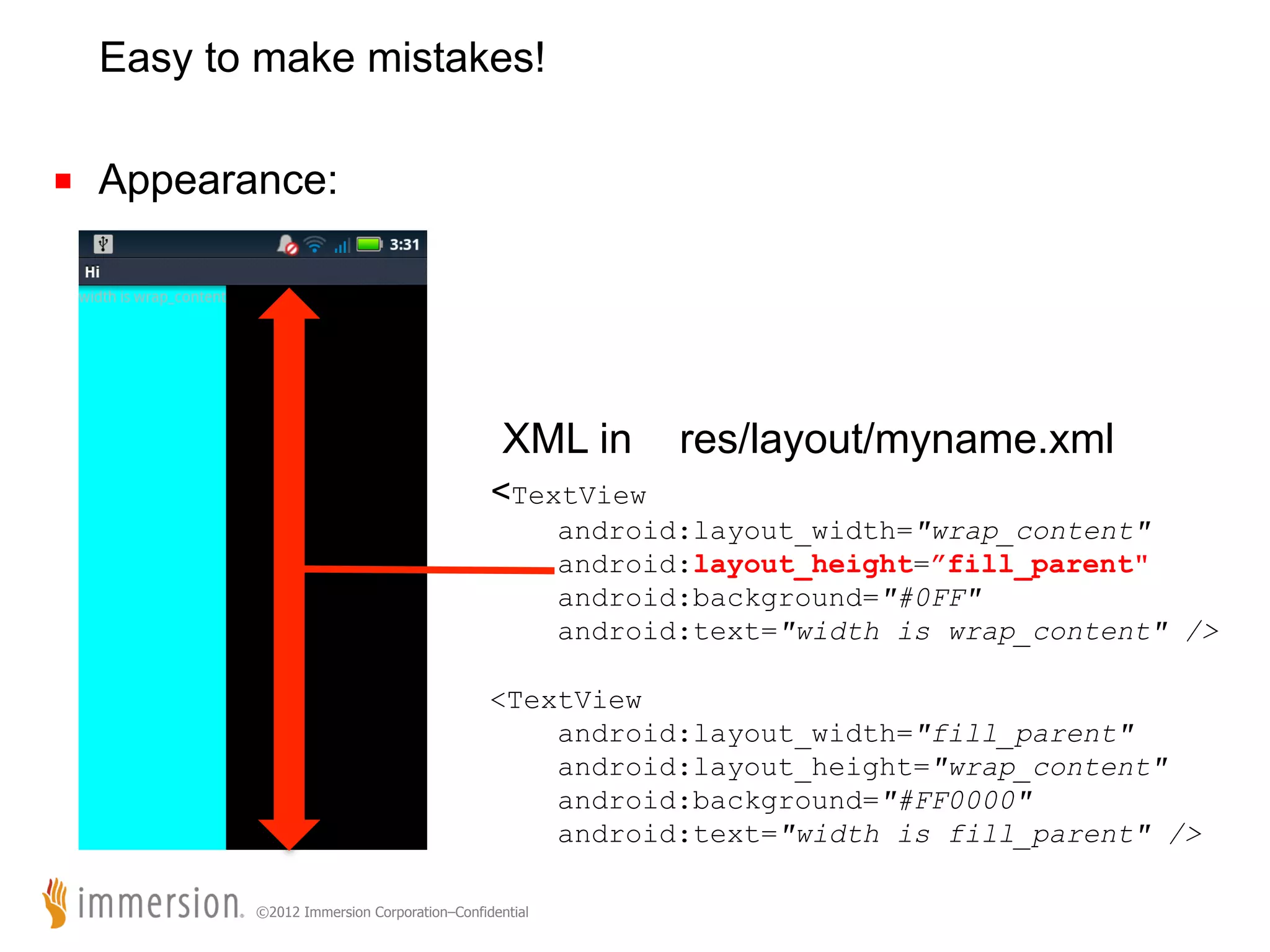 Easy to make mistakes! ■  Appearance: XML in res/layout/myname.xml <TextView android:layout_width="wrap_content" android:layout_height=”fill_parent" android:background="#0FF" android:text="width is wrap_content" /> <TextView android:layout_width="fill_parent" android:layout_height="wrap_content" android:background="#FF0000" android:text="width is fill_parent" /> ©2012 Immersion Corporation–Confidential 