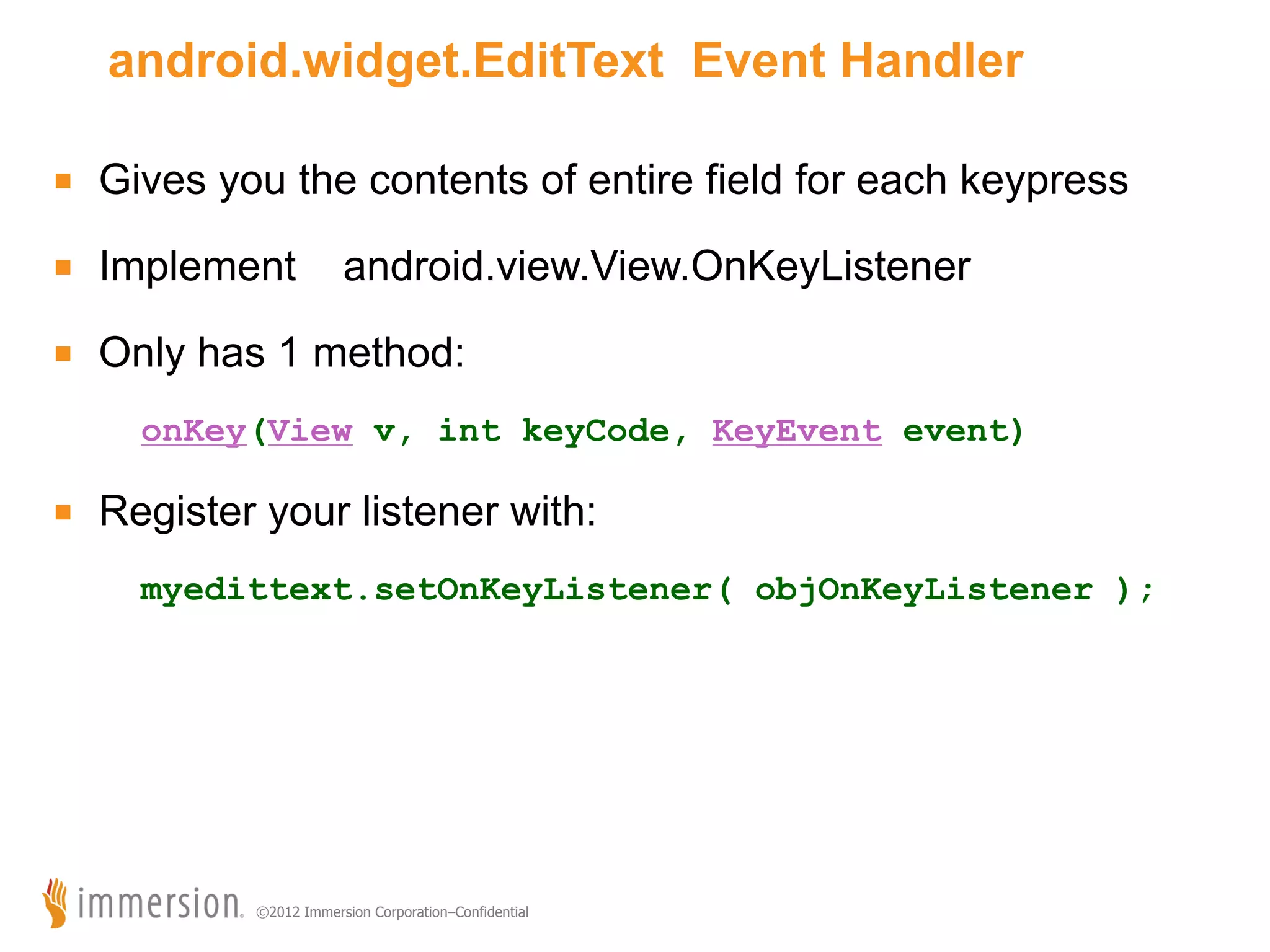 android.widget.EditText Event Handler ■  Gives you the contents of entire field for each keypress ■  Implement android.view.View.OnKeyListener ■  Only has 1 method: onKey(View v, int keyCode, KeyEvent event) ■  Register your listener with: myedittext.setOnKeyListener( objOnKeyListener ); ©2012 Immersion Corporation–Confidential 