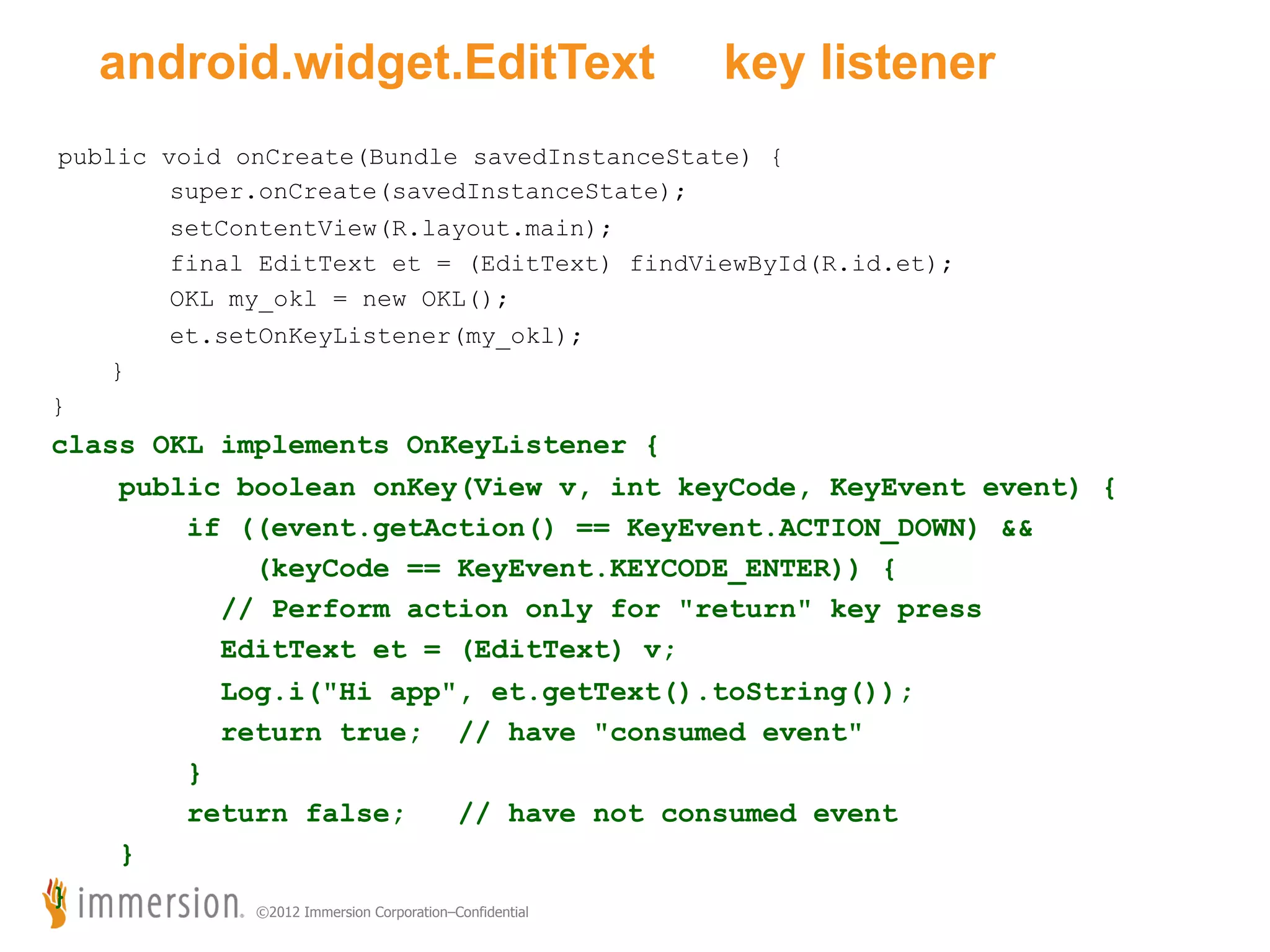 android.widget.EditText key listener public void onCreate(Bundle savedInstanceState) { super.onCreate(savedInstanceState); setContentView(R.layout.main); final EditText et = (EditText) findViewById(R.id.et); OKL my_okl = new OKL(); et.setOnKeyListener(my_okl); } } class OKL implements OnKeyListener { public boolean onKey(View v, int keyCode, KeyEvent event) { if ((event.getAction() == KeyEvent.ACTION_DOWN) && (keyCode == KeyEvent.KEYCODE_ENTER)) { // Perform action only for "return" key press EditText et = (EditText) v; Log.i("Hi app", et.getText().toString()); return true; // have "consumed event" } return false; // have not consumed event } } ©2012 Immersion Corporation–Confidential 