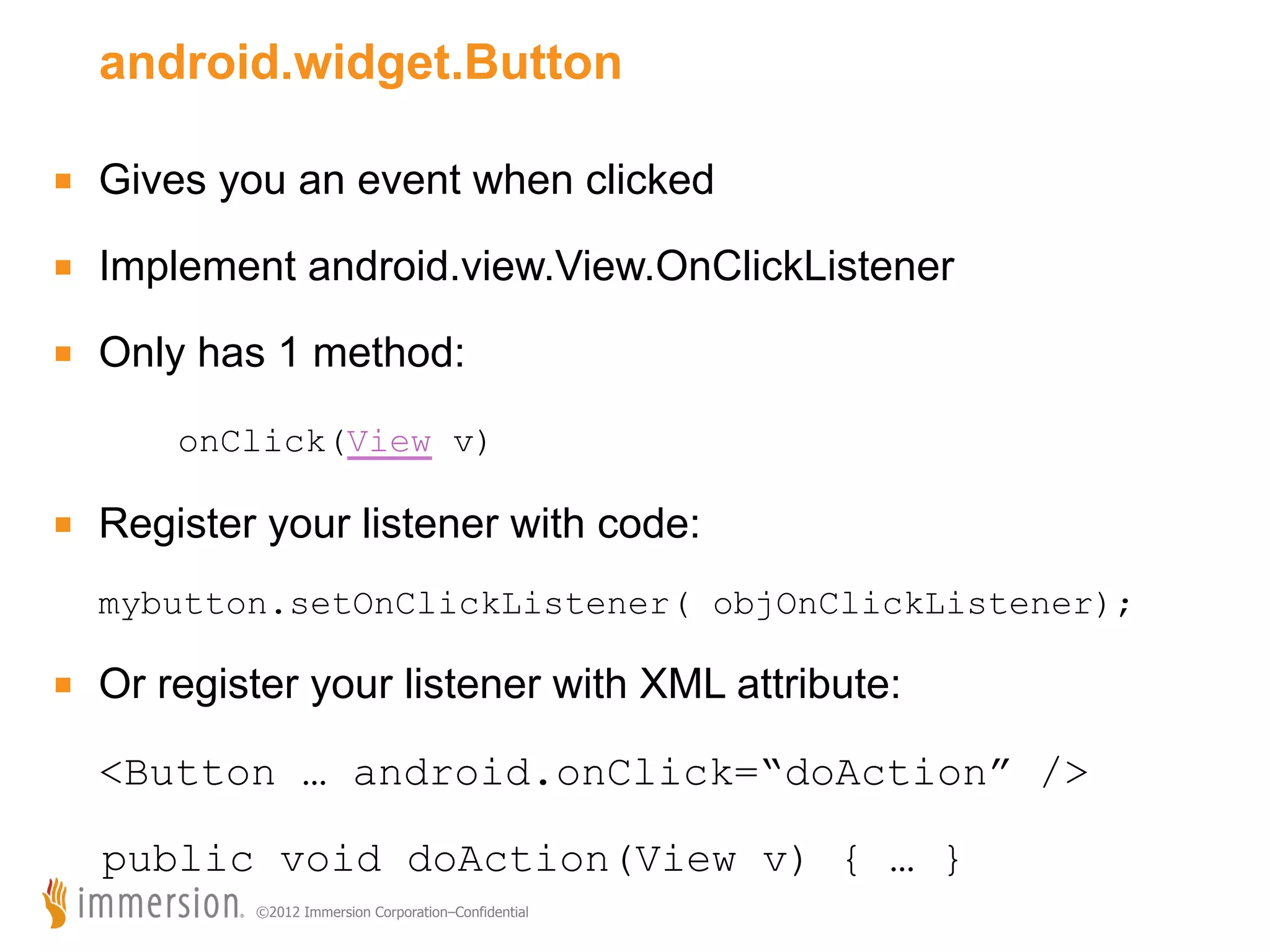 android.widget.Button ■  Gives you an event when clicked ■  Implement android.view.View.OnClickListener ■  Only has 1 method: onClick(View v) ■  Register your listener with code: mybutton.setOnClickListener( objOnClickListener); ■  Or register your listener with XML attribute: <Button … android.onClick=“doAction” /> public void doAction(View v) { … } ©2012 Immersion Corporation–Confidential 