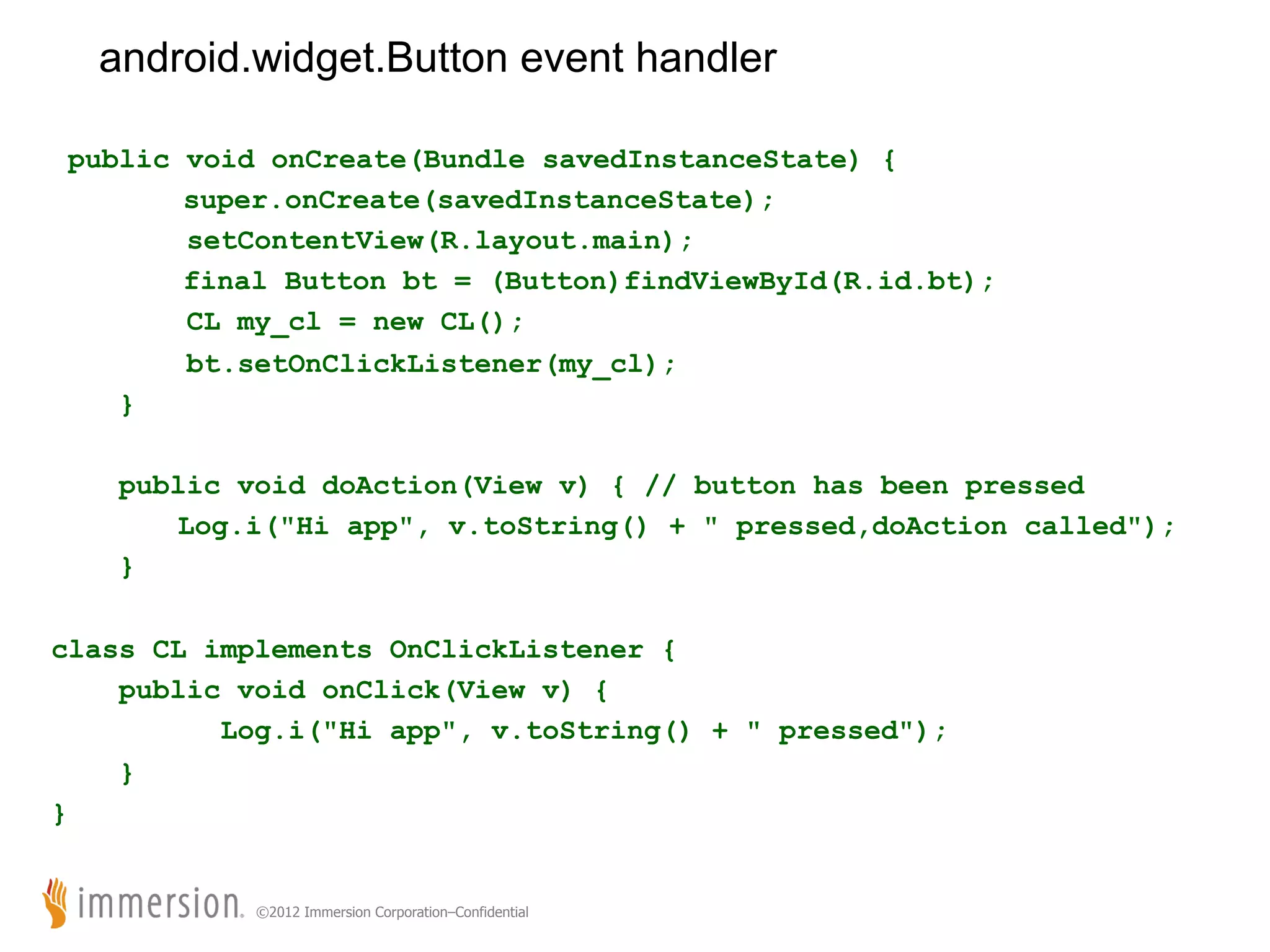 android.widget.Button event handler public void onCreate(Bundle savedInstanceState) { super.onCreate(savedInstanceState); setContentView(R.layout.main); final Button bt = (Button)findViewById(R.id.bt); CL my_cl = new CL(); bt.setOnClickListener(my_cl); } public void doAction(View v) { // button has been pressed Log.i("Hi app", v.toString() + " pressed,doAction called"); } class CL implements OnClickListener { public void onClick(View v) { Log.i("Hi app", v.toString() + " pressed"); } } ©2012 Immersion Corporation–Confidential 