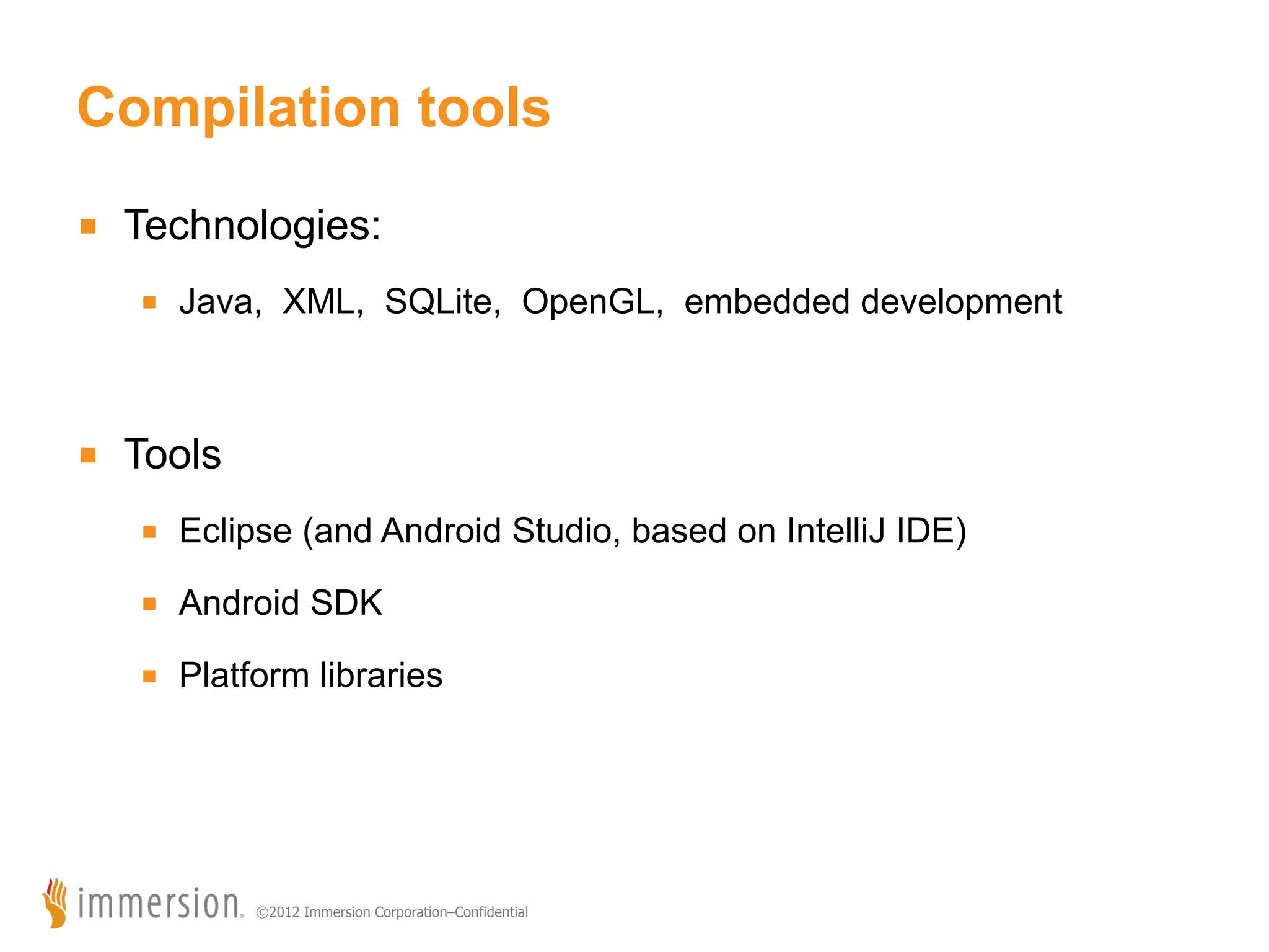 Compilation tools ■  Technologies: ■  Java, XML, SQLite, OpenGL, embedded development ■  Tools ■  Eclipse (and Android Studio, based on IntelliJ IDE) ■  Android SDK ■  Platform libraries ©2012 Immersion Corporation–Confidential 