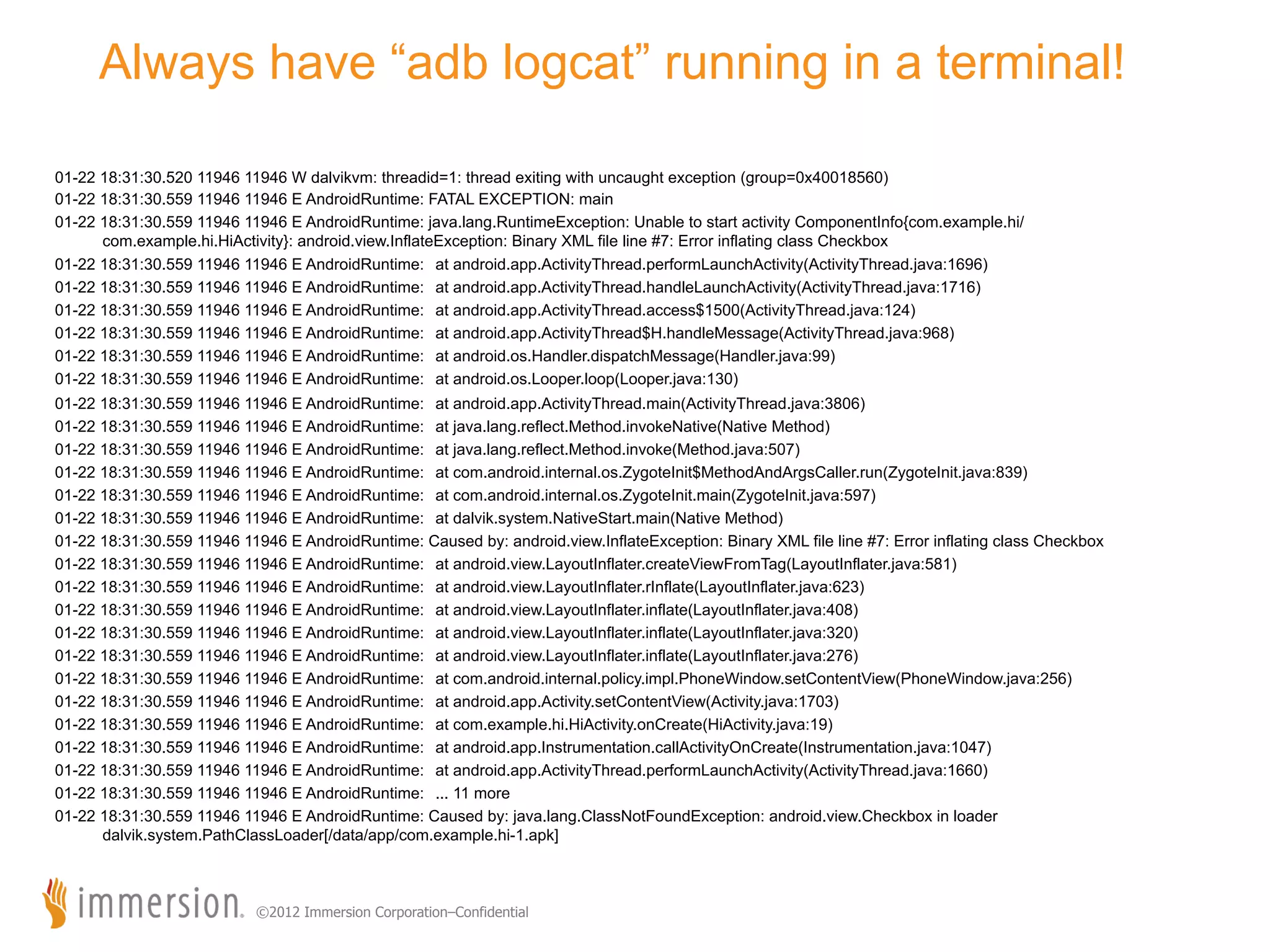 Always have “adb logcat” running in a terminal! 01-22 18:31:30.520 11946 11946 W dalvikvm: threadid=1: thread exiting with uncaught exception (group=0x40018560) 01-22 18:31:30.559 11946 11946 E AndroidRuntime: FATAL EXCEPTION: main 01-22 18:31:30.559 11946 11946 E AndroidRuntime: java.lang.RuntimeException: Unable to start activity ComponentInfo{com.example.hi/ com.example.hi.HiActivity}: android.view.InflateException: Binary XML file line #7: Error inflating class Checkbox 01-22 18:31:30.559 11946 11946 E AndroidRuntime: at android.app.ActivityThread.performLaunchActivity(ActivityThread.java:1696) 01-22 18:31:30.559 11946 11946 E AndroidRuntime: at android.app.ActivityThread.handleLaunchActivity(ActivityThread.java:1716) 01-22 18:31:30.559 11946 11946 E AndroidRuntime: at android.app.ActivityThread.access$1500(ActivityThread.java:124) 01-22 18:31:30.559 11946 11946 E AndroidRuntime: at android.app.ActivityThread$H.handleMessage(ActivityThread.java:968) 01-22 18:31:30.559 11946 11946 E AndroidRuntime: at android.os.Handler.dispatchMessage(Handler.java:99) 01-22 18:31:30.559 11946 11946 E AndroidRuntime: at android.os.Looper.loop(Looper.java:130) 01-22 18:31:30.559 11946 11946 E AndroidRuntime: at android.app.ActivityThread.main(ActivityThread.java:3806) 01-22 18:31:30.559 11946 11946 E AndroidRuntime: at java.lang.reflect.Method.invokeNative(Native Method) 01-22 18:31:30.559 11946 11946 E AndroidRuntime: at java.lang.reflect.Method.invoke(Method.java:507) 01-22 18:31:30.559 11946 11946 E AndroidRuntime: at com.android.internal.os.ZygoteInit$MethodAndArgsCaller.run(ZygoteInit.java:839) 01-22 18:31:30.559 11946 11946 E AndroidRuntime: at com.android.internal.os.ZygoteInit.main(ZygoteInit.java:597) 01-22 18:31:30.559 11946 11946 E AndroidRuntime: at dalvik.system.NativeStart.main(Native Method) 01-22 18:31:30.559 11946 11946 E AndroidRuntime: Caused by: android.view.InflateException: Binary XML file line #7: Error inflating class Checkbox 01-22 18:31:30.559 11946 11946 E AndroidRuntime: at android.view.LayoutInflater.createViewFromTag(LayoutInflater.java:581) 01-22 18:31:30.559 11946 11946 E AndroidRuntime: at android.view.LayoutInflater.rInflate(LayoutInflater.java:623) 01-22 18:31:30.559 11946 11946 E AndroidRuntime: at android.view.LayoutInflater.inflate(LayoutInflater.java:408) 01-22 18:31:30.559 11946 11946 E AndroidRuntime: at android.view.LayoutInflater.inflate(LayoutInflater.java:320) 01-22 18:31:30.559 11946 11946 E AndroidRuntime: at android.view.LayoutInflater.inflate(LayoutInflater.java:276) 01-22 18:31:30.559 11946 11946 E AndroidRuntime: at com.android.internal.policy.impl.PhoneWindow.setContentView(PhoneWindow.java:256) 01-22 18:31:30.559 11946 11946 E AndroidRuntime: at android.app.Activity.setContentView(Activity.java:1703) 01-22 18:31:30.559 11946 11946 E AndroidRuntime: at com.example.hi.HiActivity.onCreate(HiActivity.java:19) 01-22 18:31:30.559 11946 11946 E AndroidRuntime: at android.app.Instrumentation.callActivityOnCreate(Instrumentation.java:1047) 01-22 18:31:30.559 11946 11946 E AndroidRuntime: at android.app.ActivityThread.performLaunchActivity(ActivityThread.java:1660) 01-22 18:31:30.559 11946 11946 E AndroidRuntime: ... 11 more 01-22 18:31:30.559 11946 11946 E AndroidRuntime: Caused by: java.lang.ClassNotFoundException: android.view.Checkbox in loader dalvik.system.PathClassLoader[/data/app/com.example.hi-1.apk] ©2012 Immersion Corporation–Confidential 