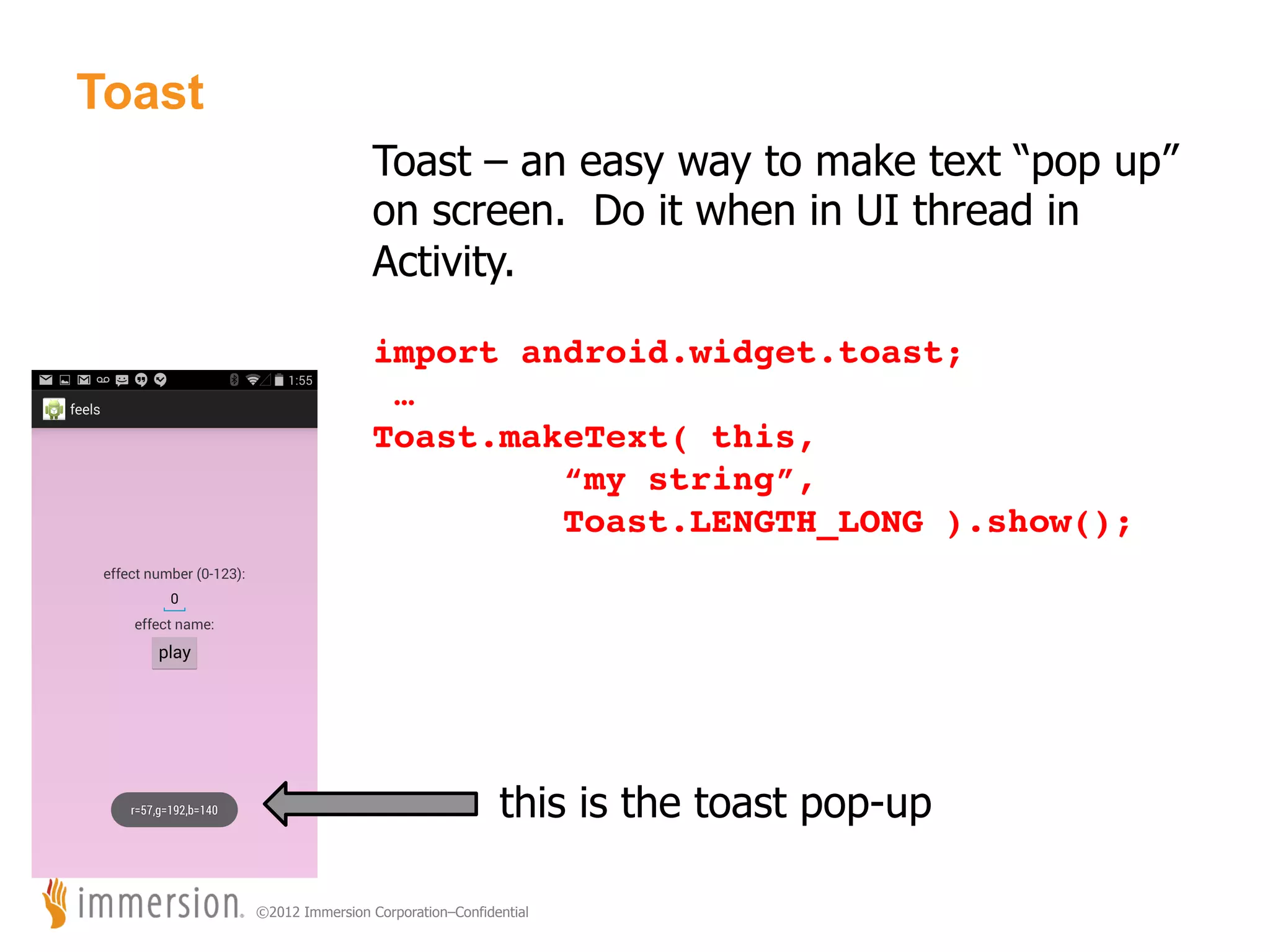 Toast Toast – an easy way to make text “pop up” on screen. Do it when in UI thread in Activity. ! import android.widget.toast;! …! Toast.makeText( this, ! ! ! !“my string”,! ! ! !Toast.LENGTH_LONG ).show();! ! ! this is the toast pop-up ©2012 Immersion Corporation–Confidential 