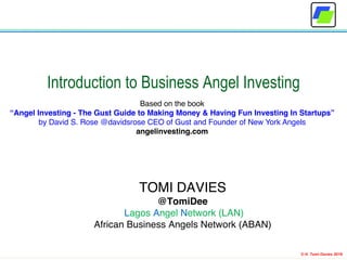 © H. Tomi Davies 2018
Introduction to Business Angel Investing
Based on the book
“Angel Investing - The Gust Guide to Making Money & Having Fun Investing In Startups”
by David S. Rose @davidsrose CEO of Gust and Founder of New York Angels
angelinvesting.com
TOMI DAVIES
@TomiDee
Lagos Angel Network (LAN)
African Business Angels Network (ABAN)
 