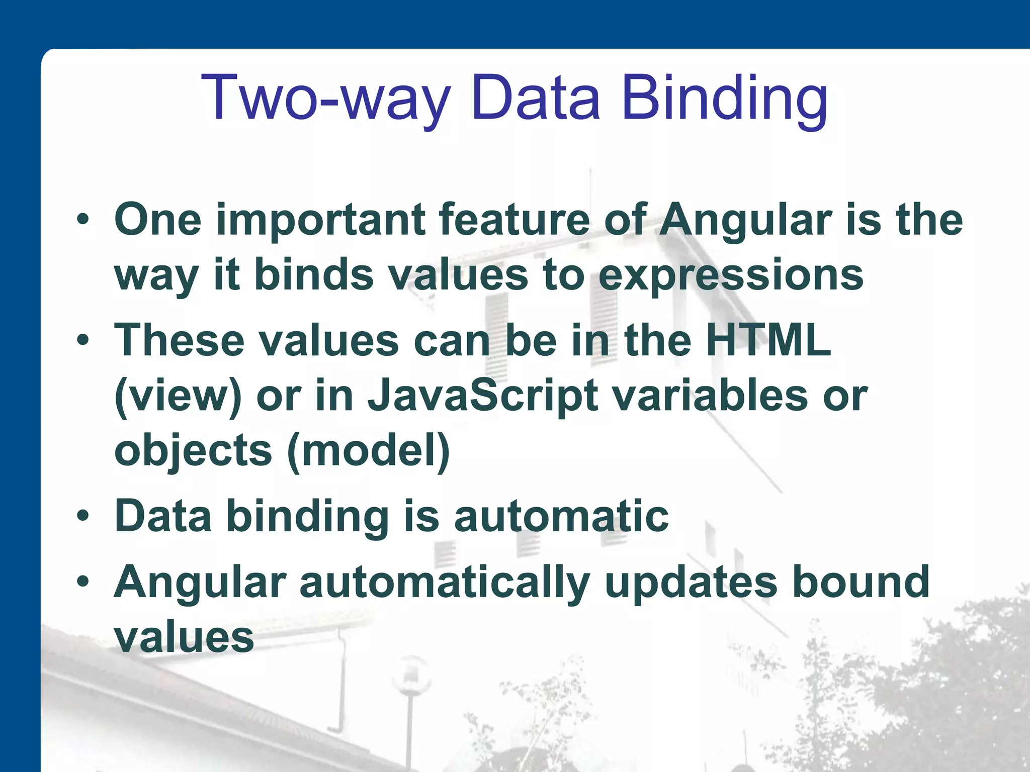 Two-way Data Binding • One important feature of Angular is the way it binds values to expressions • These values can be in the HTML (view) or in JavaScript variables or objects (model) • Data binding is automatic • Angular automatically updates bound values 