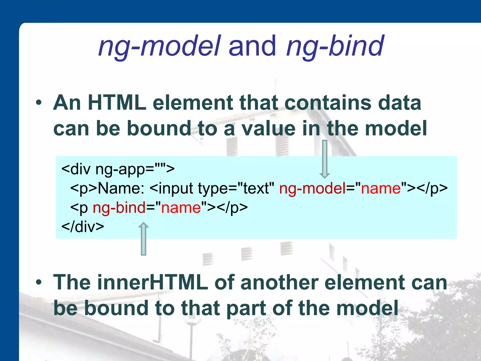 ng-model and ng-bind • An HTML element that contains data can be bound to a value in the model • The innerHTML of another element can be bound to that part of the model <div ng-app=""> <p>Name: <input type="text" ng-model="name"></p> <p ng-bind="name"></p> </div> 