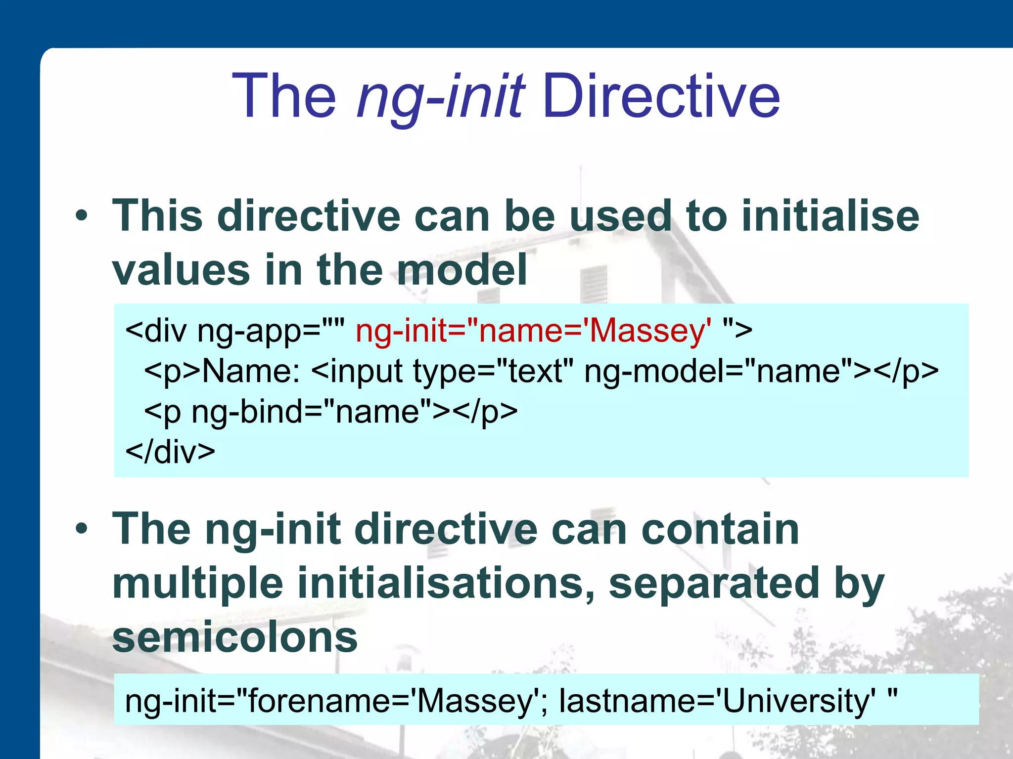 The ng-init Directive • This directive can be used to initialise values in the model • The ng-init directive can contain multiple initialisations, separated by semicolons <div ng-app="" ng-init="name='Massey' "> <p>Name: <input type="text" ng-model="name"></p> <p ng-bind="name"></p> </div> ng-init="forename='Massey'; lastname='University' " 