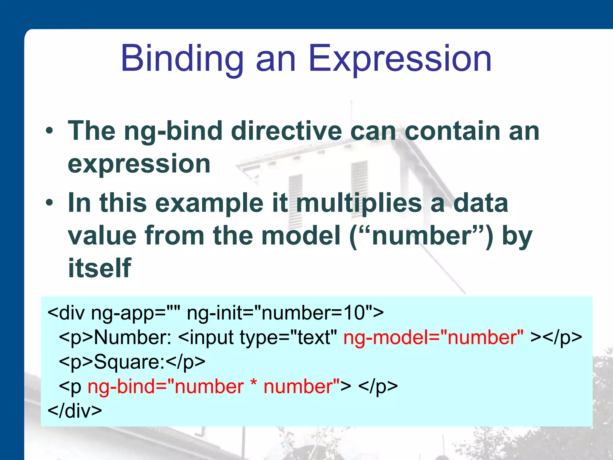 Binding an Expression • The ng-bind directive can contain an expression • In this example it multiplies a data value from the model (“number”) by itself <div ng-app="" ng-init="number=10"> <p>Number: <input type="text" ng-model="number" ></p> <p>Square:</p> <p ng-bind="number * number"> </p> </div> 