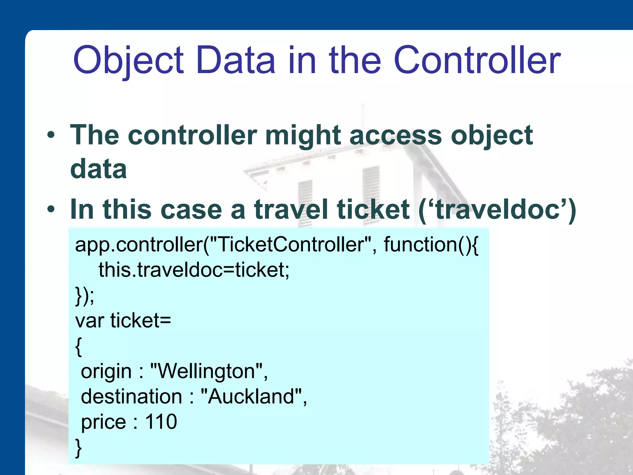 Object Data in the Controller • The controller might access object data • In this case a travel ticket (‘traveldoc’) app.controller("TicketController", function(){ this.traveldoc=ticket; }); var ticket= { origin : "Wellington", destination : "Auckland", price : 110 } 