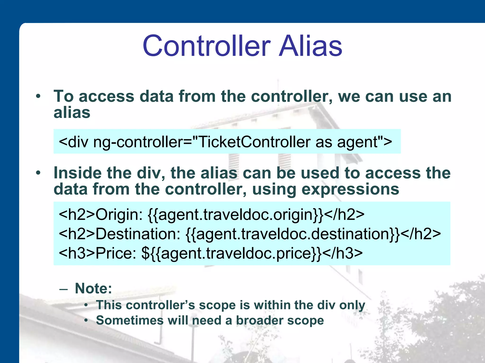 Controller Alias • To access data from the controller, we can use an alias • Inside the div, the alias can be used to access the data from the controller, using expressions – Note: • This controller’s scope is within the div only • Sometimes will need a broader scope <div ng-controller="TicketController as agent"> <h2>Origin: {{agent.traveldoc.origin}}</h2> <h2>Destination: {{agent.traveldoc.destination}}</h2> <h3>Price: ${{agent.traveldoc.price}}</h3> 