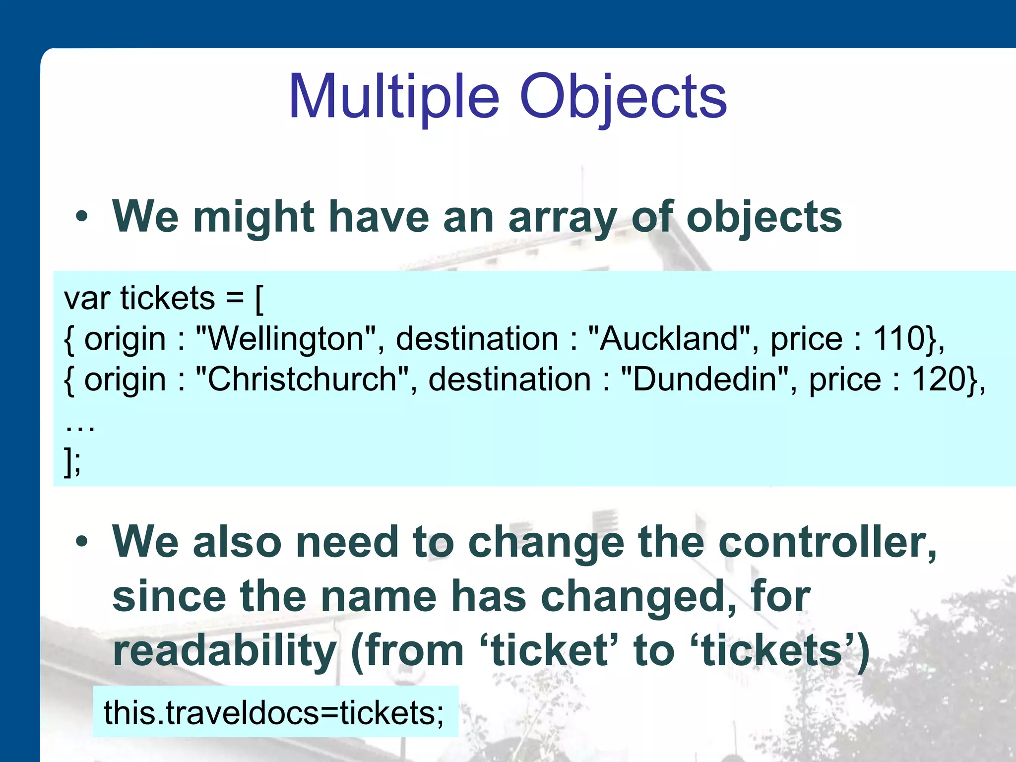 Multiple Objects • We might have an array of objects • We also need to change the controller, since the name has changed, for readability (from ‘ticket’ to ‘tickets’) var tickets = [ { origin : "Wellington", destination : "Auckland", price : 110}, { origin : "Christchurch", destination : "Dundedin", price : 120}, … ]; this.traveldocs=tickets; 