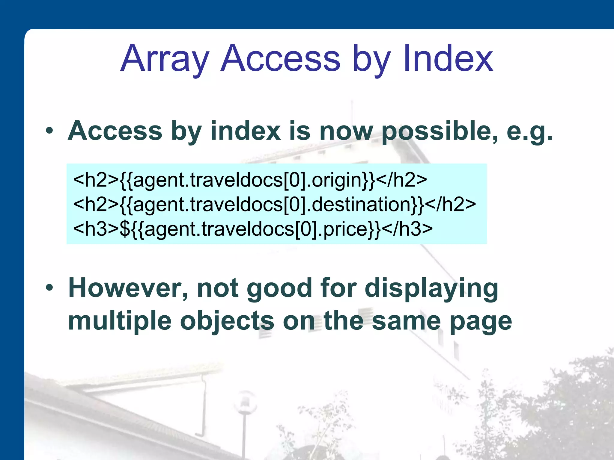 Array Access by Index • Access by index is now possible, e.g. • However, not good for displaying multiple objects on the same page <h2>{{agent.traveldocs[0].origin}}</h2> <h2>{{agent.traveldocs[0].destination}}</h2> <h3>${{agent.traveldocs[0].price}}</h3> 