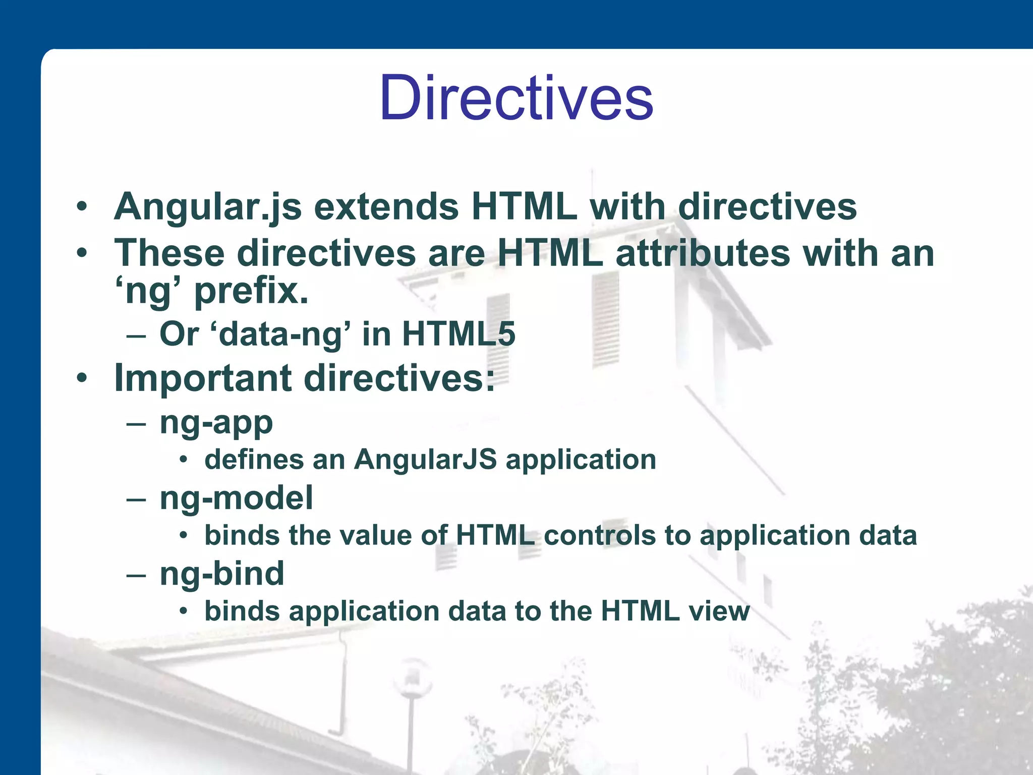Directives • Angular.js extends HTML with directives • These directives are HTML attributes with an ‘ng’ prefix. – Or ‘data-ng’ in HTML5 • Important directives: – ng-app • defines an AngularJS application – ng-model • binds the value of HTML controls to application data – ng-bind • binds application data to the HTML view 