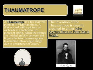 A Thaumatrope is a toy that was      The invention of the
popular in Victorian times. A        Thaumatrope is usually
disk or card with a picture on       credited to either John
each side is attached to two
pieces of string. When the strings   Ayrton Paris or Peter Mark
are twirled quickly between the      Roget.
fingers the two pictures appear
to combine into a single image
due to persistence of vision.
 