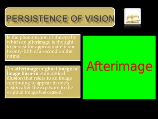 Is the phenomenon of the eye by
which an afterimage is thought
to persist for approximately one
twenty-fifth of a second on the
retina.

An afterimage or ghost image or
image burn-in is an optical
illusion that refers to an image
continuing to appear in one's
vision after the exposure to the
original image has ceased.
 