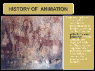 Early examples of
   attempts to
   capture the
   phenomenon of
   motion drawing
   can be found in
   paleolithic cave
   paintings, where
   animals are
   depicted with
   multiple legs in
   superimposed
   positions, clearly
   attempting to
   convey the
   perception of
   motion.
 