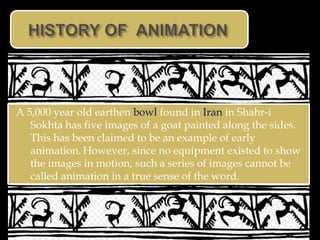 A 5,000 year old earthen bowl found in Iran in Shahr-i
   Sokhta has five images of a goat painted along the sides.
   This has been claimed to be an example of early
   animation. However, since no equipment existed to show
   the images in motion, such a series of images cannot be
   called animation in a true sense of the word.
 