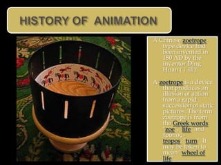 A Chinese zoetrope-
   type device had
   been invented in
   180 AD by the
   inventor Ding
   Huan (丁緩).

A zoetrope is a device
   that produces an
   illusion of action
   from a rapid
   succession of static
   pictures. The term
   zoetrope is from
   the Greek words
   "zoe", "life" and
   τρόπος -
   tropos, "turn". It
   may be taken to
   mean "wheel of
   life".
 