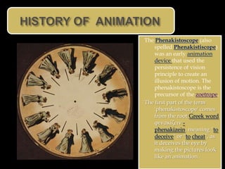 The Phenakistoscope (also
    spelled Phenakistiscope)
    was an early animation
    device that used the
    persistence of vision
    principle to create an
    illusion of motion. The
    phenakistoscope is the
    precursor of the zoetrope.
The first part of the term
    'phenakistoscope' comes
    from the root Greek word
    φενακίζειν -
    phenakizein, meaning "to
    deceive" or "to cheat", as
    it deceives the eye by
    making the pictures look
    like an animation.
 