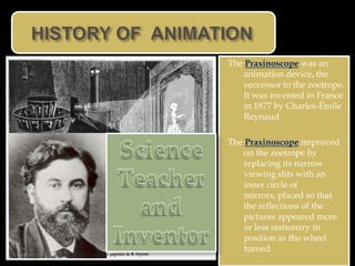 The Praxinoscope was an
    animation device, the
    successor to the zoetrope.
    It was invented in France
    in 1877 by Charles-Émile
    Reynaud.

The Praxinoscope improved
    on the zoetrope by
    replacing its narrow
    viewing slits with an
    inner circle of
    mirrors, placed so that
    the reflections of the
    pictures appeared more
    or less stationary in
    position as the wheel
    turned
 