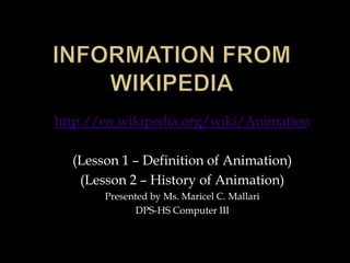 http://en.wikipedia.org/wiki/Animation

  (Lesson 1 – Definition of Animation)
   (Lesson 2 – History of Animation)
       Presented by Ms. Maricel C. Mallari
              DPS-HS Computer III
 