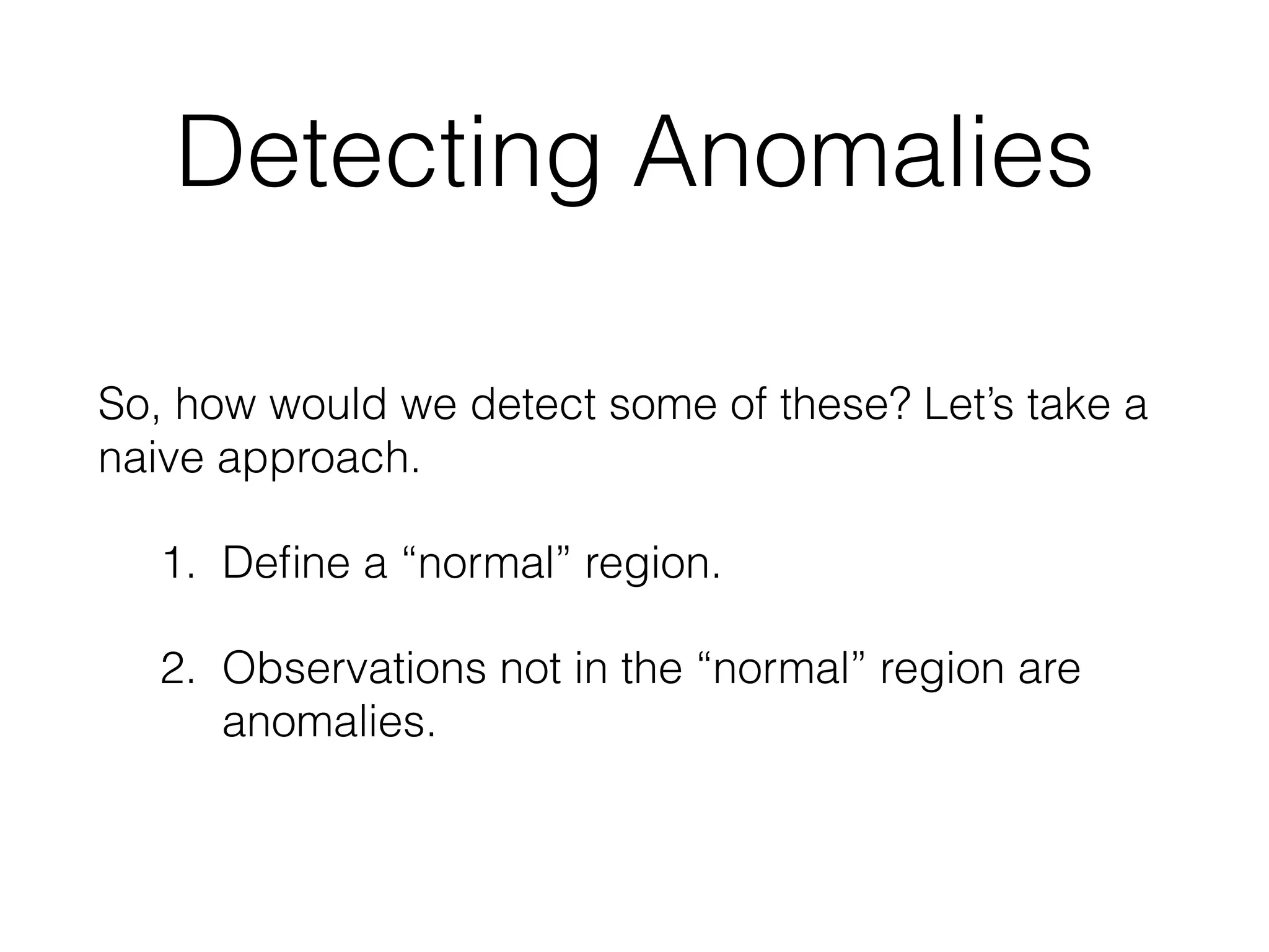 Detecting Anomalies
So, how would we detect some of these? Let’s take a
naive approach.
1. Deﬁne a “normal” region. 
2. Observations not in the “normal” region are
anomalies. 
 