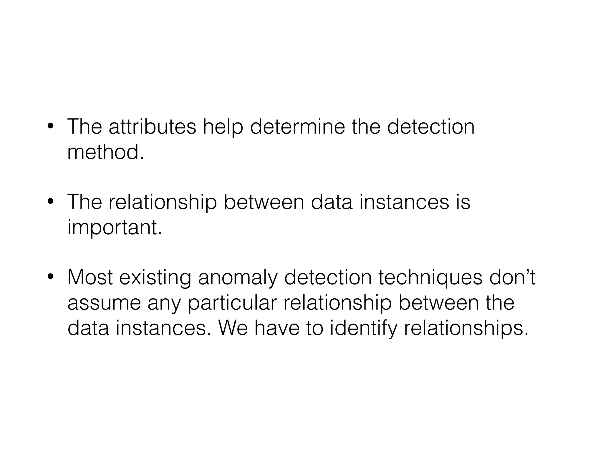 • The attributes help determine the detection
method.
• The relationship between data instances is
important.
• Most existing anomaly detection techniques don’t
assume any particular relationship between the
data instances. We have to identify relationships.
 