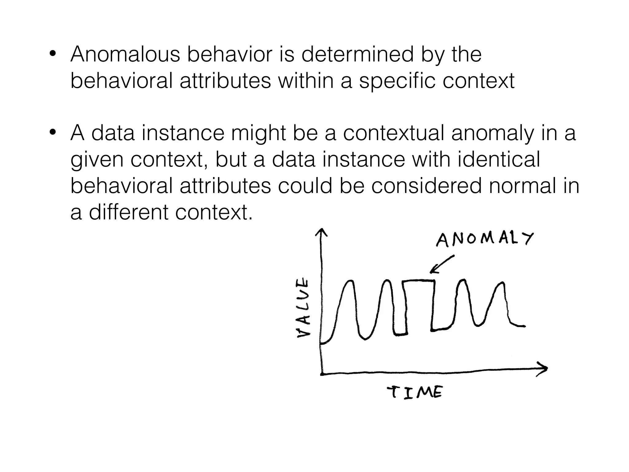• Anomalous behavior is determined by the
behavioral attributes within a speciﬁc context
• A data instance might be a contextual anomaly in a
given context, but a data instance with identical
behavioral attributes could be considered normal in
a different context. 
 