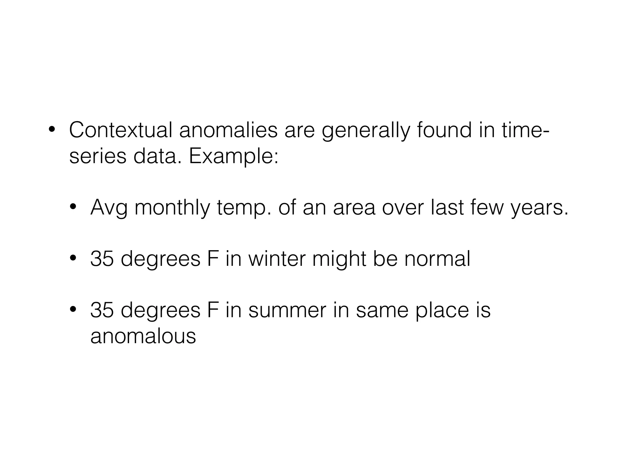 • Contextual anomalies are generally found in time-
series data. Example:
• Avg monthly temp. of an area over last few years.
• 35 degrees F in winter might be normal
• 35 degrees F in summer in same place is
anomalous
 