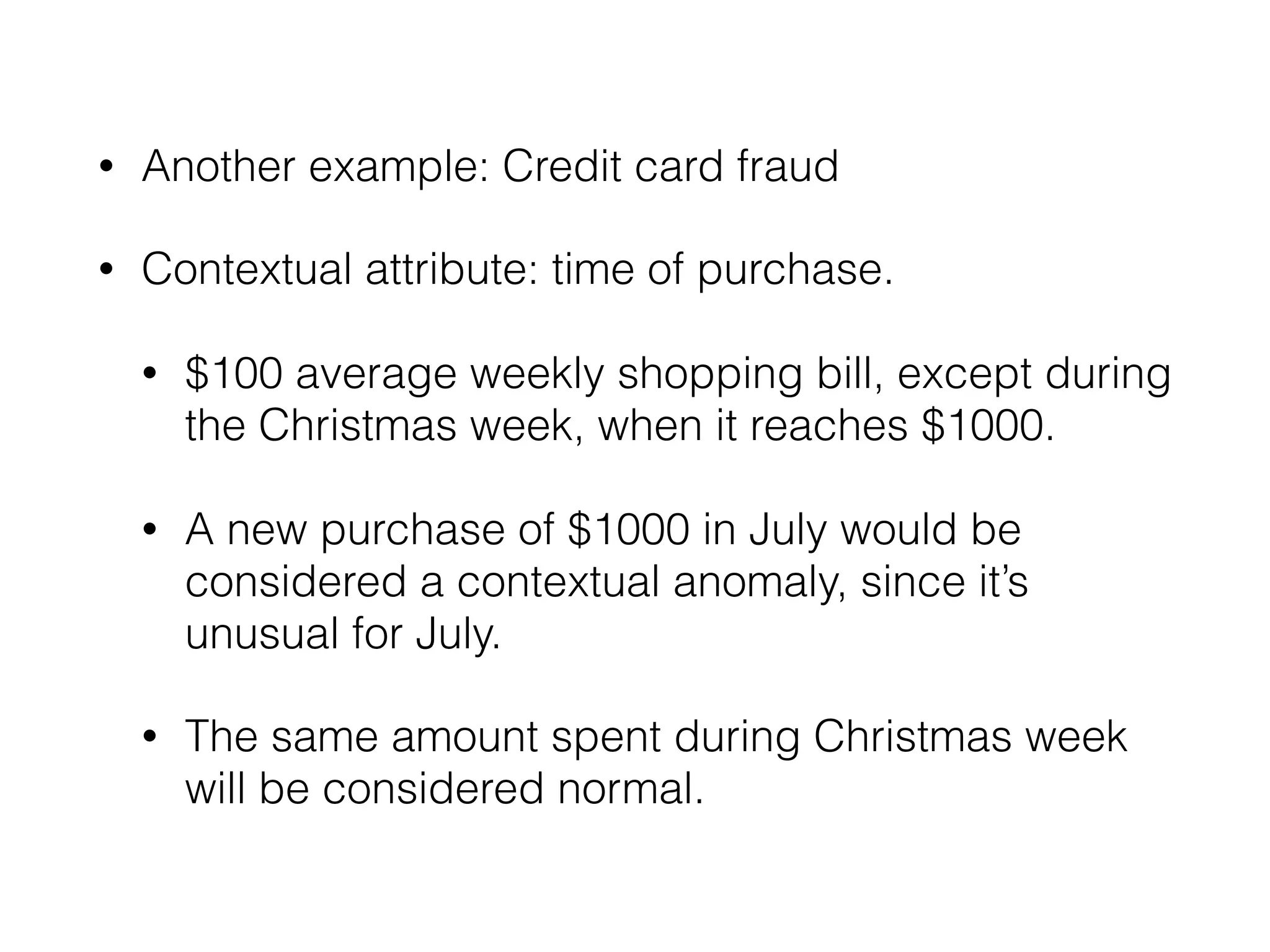 • Another example: Credit card fraud
• Contextual attribute: time of purchase. 
• $100 average weekly shopping bill, except during
the Christmas week, when it reaches $1000. 
• A new purchase of $1000 in July would be
considered a contextual anomaly, since it’s
unusual for July. 
• The same amount spent during Christmas week
will be considered normal.
 