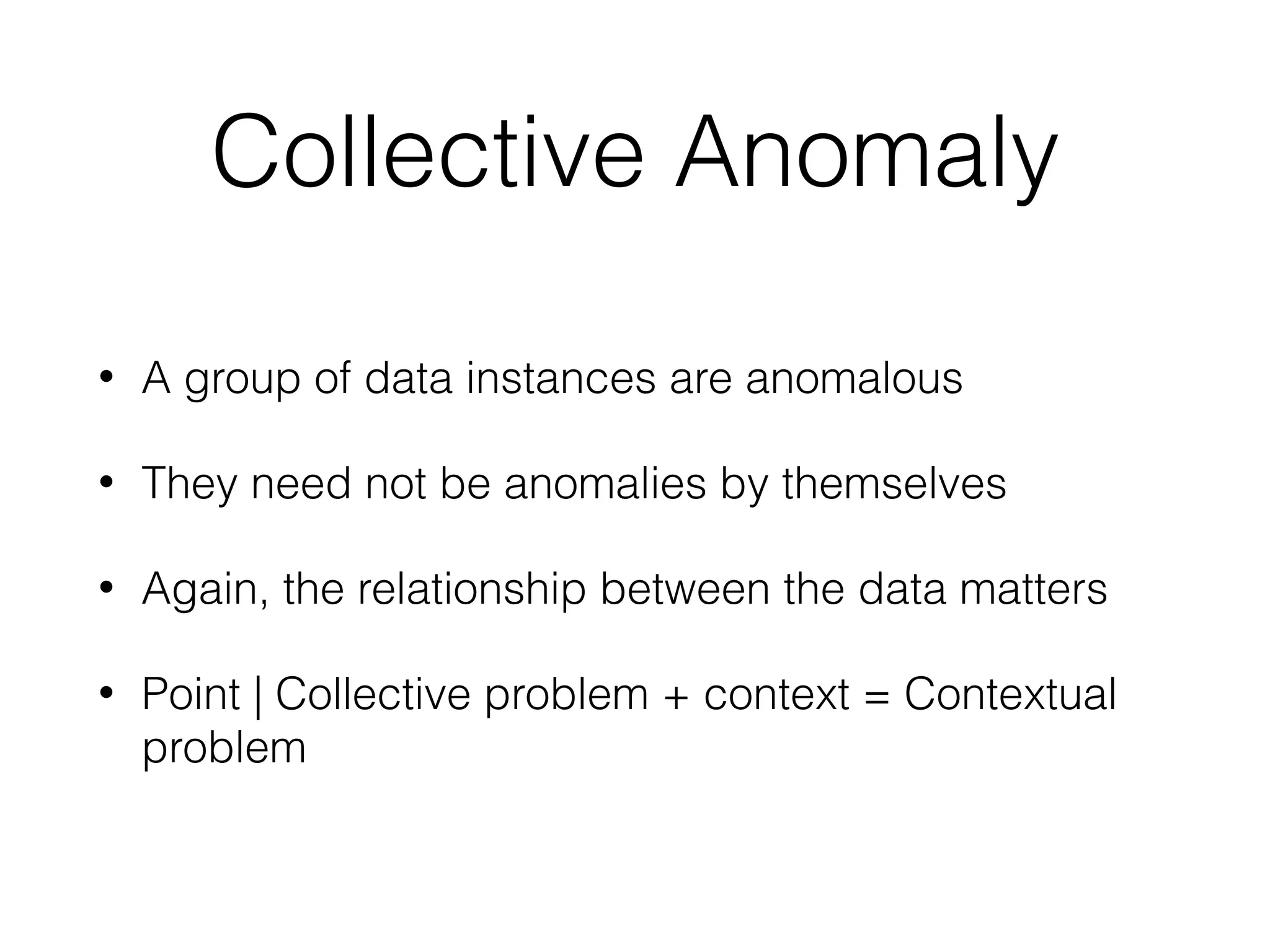 Collective Anomaly
• A group of data instances are anomalous
• They need not be anomalies by themselves
• Again, the relationship between the data matters
• Point | Collective problem + context = Contextual
problem
 