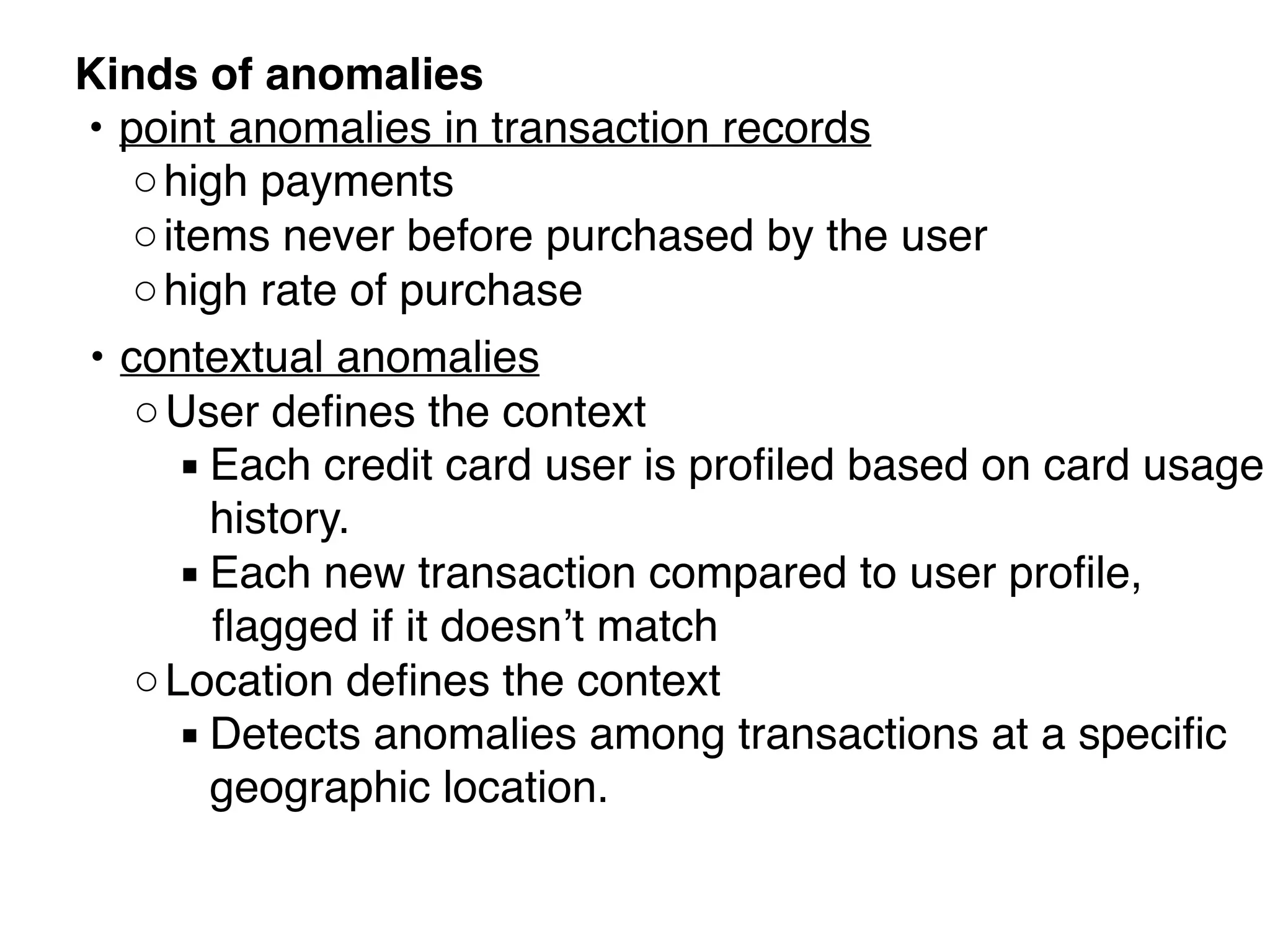 Kinds of anomalies 
• point anomalies in transaction records
◦high payments
◦items never before purchased by the user
◦high rate of purchase
• contextual anomalies
◦User deﬁnes the context
▪ Each credit card user is proﬁled based on card usage
history. 
▪ Each new transaction compared to user proﬁle,
ﬂagged if it doesn’t match
◦Location deﬁnes the context
▪ Detects anomalies among transactions at a speciﬁc
geographic location. 
 