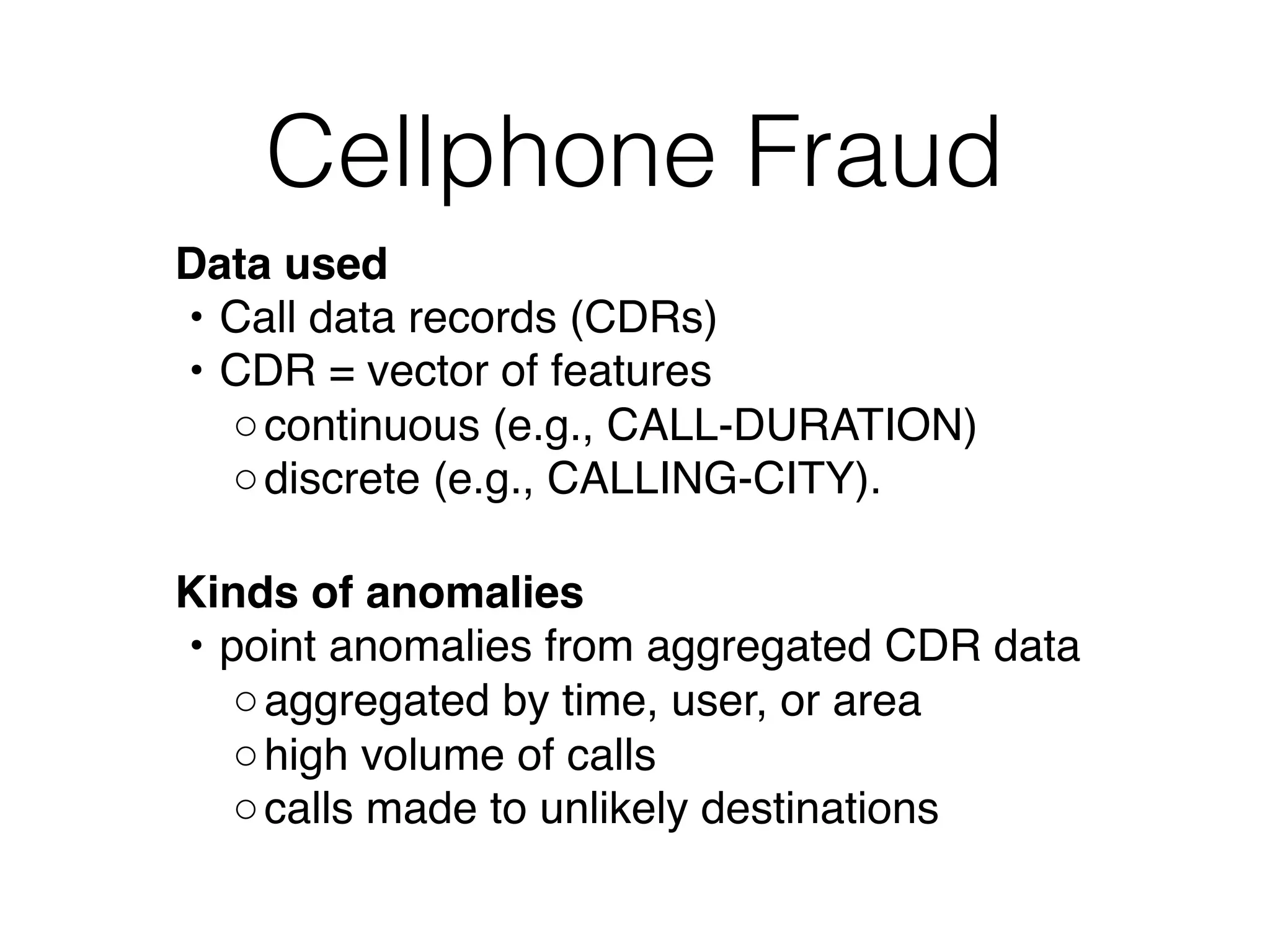 Cellphone Fraud
Data used 
• Call data records (CDRs)
• CDR = vector of features
◦continuous (e.g., CALL-DURATION)
◦discrete (e.g., CALLING-CITY). 
Kinds of anomalies
• point anomalies from aggregated CDR data
◦aggregated by time, user, or area
◦high volume of calls
◦calls made to unlikely destinations
 