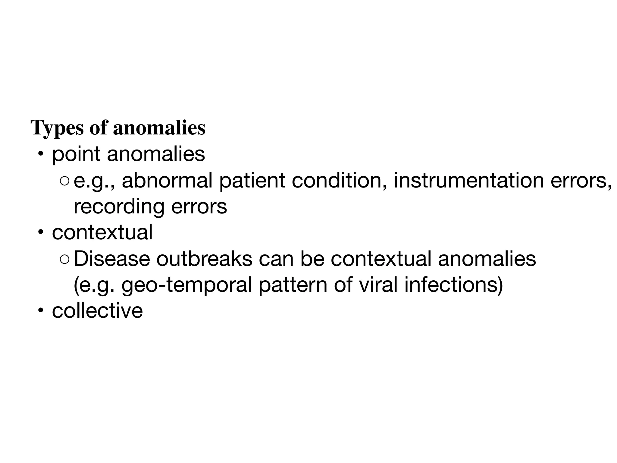 Types of anomalies
	•	point anomalies
	 ◦	e.g., abnormal patient condition, instrumentation errors,
recording errors
	•	contextual
	 ◦	Disease outbreaks can be contextual anomalies 

(e.g. geo-temporal pattern of viral infections) 
	•	collective
 