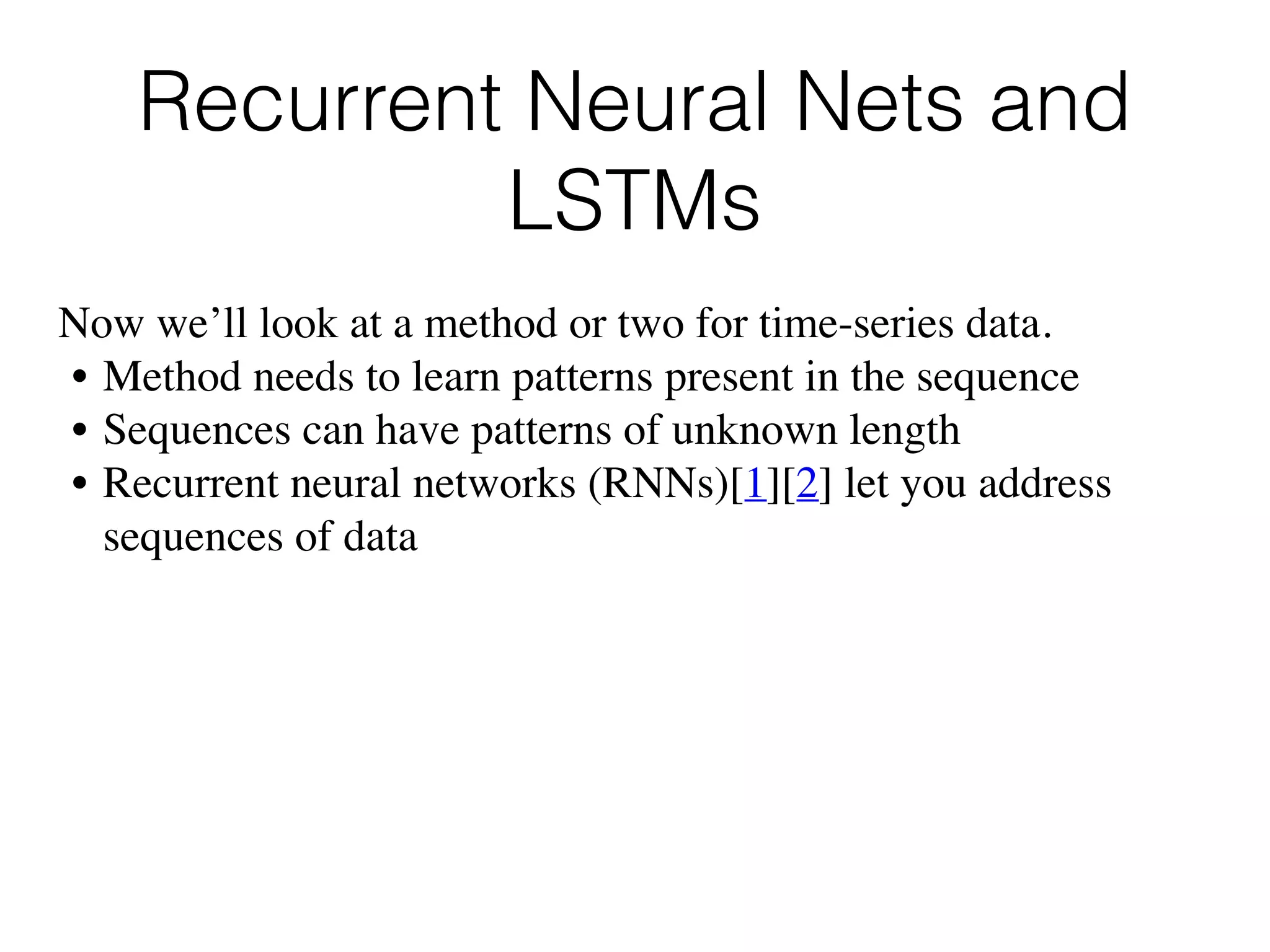 Recurrent Neural Nets and
LSTMs
Now we’ll look at a method or two for time-series data.
• Method needs to learn patterns present in the sequence
• Sequences can have patterns of unknown length
• Recurrent neural networks (RNNs)[1][2] let you address
sequences of data
 