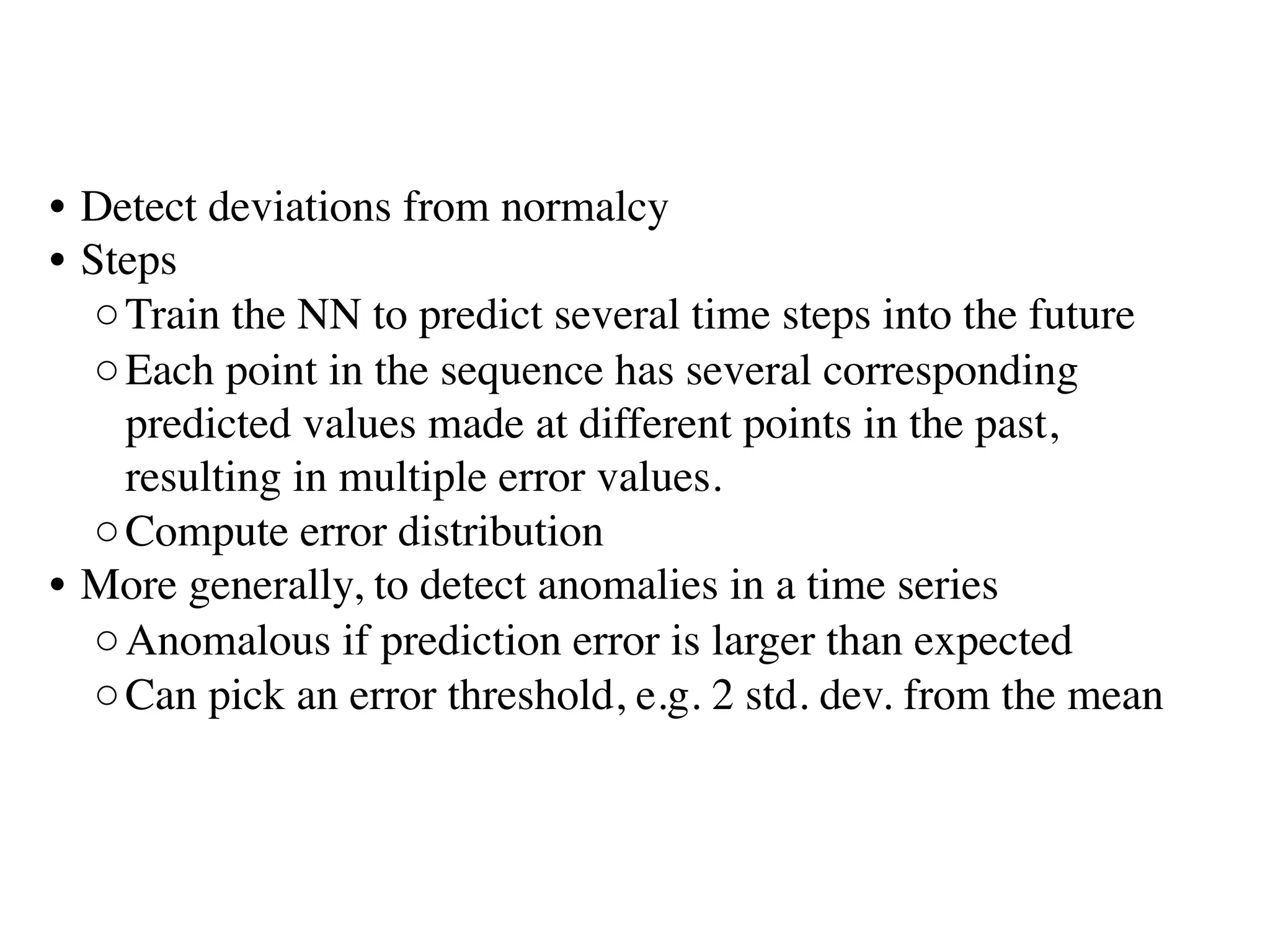 • Detect deviations from normalcy
• Steps
◦Train the NN to predict several time steps into the future 
◦Each point in the sequence has several corresponding
predicted values made at different points in the past,
resulting in multiple error values. 
◦Compute error distribution
• More generally, to detect anomalies in a time series
◦Anomalous if prediction error is larger than expected
◦Can pick an error threshold, e.g. 2 std. dev. from the mean
 