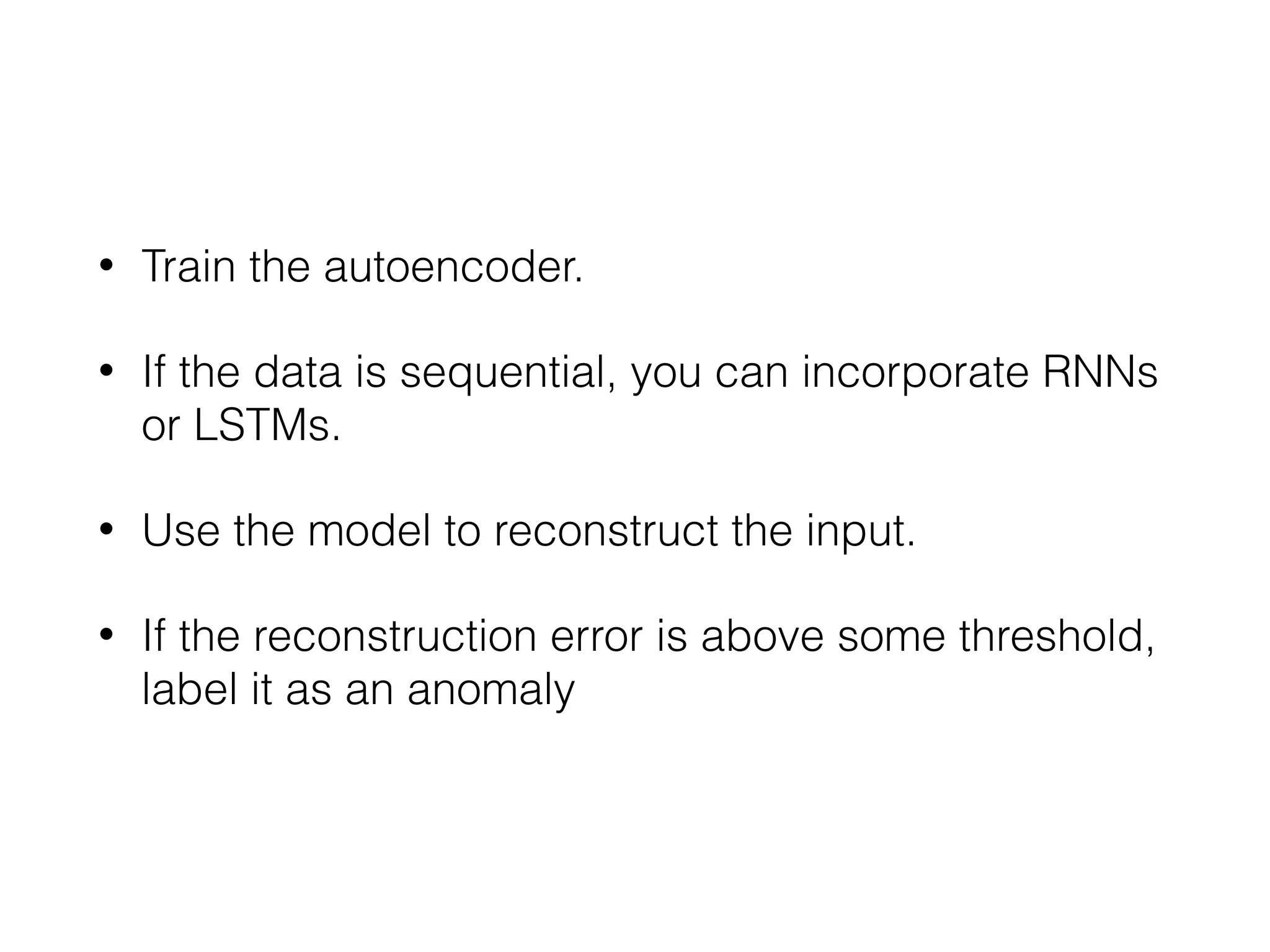• Train the autoencoder.
• If the data is sequential, you can incorporate RNNs
or LSTMs.
• Use the model to reconstruct the input.
• If the reconstruction error is above some threshold,
label it as an anomaly
 