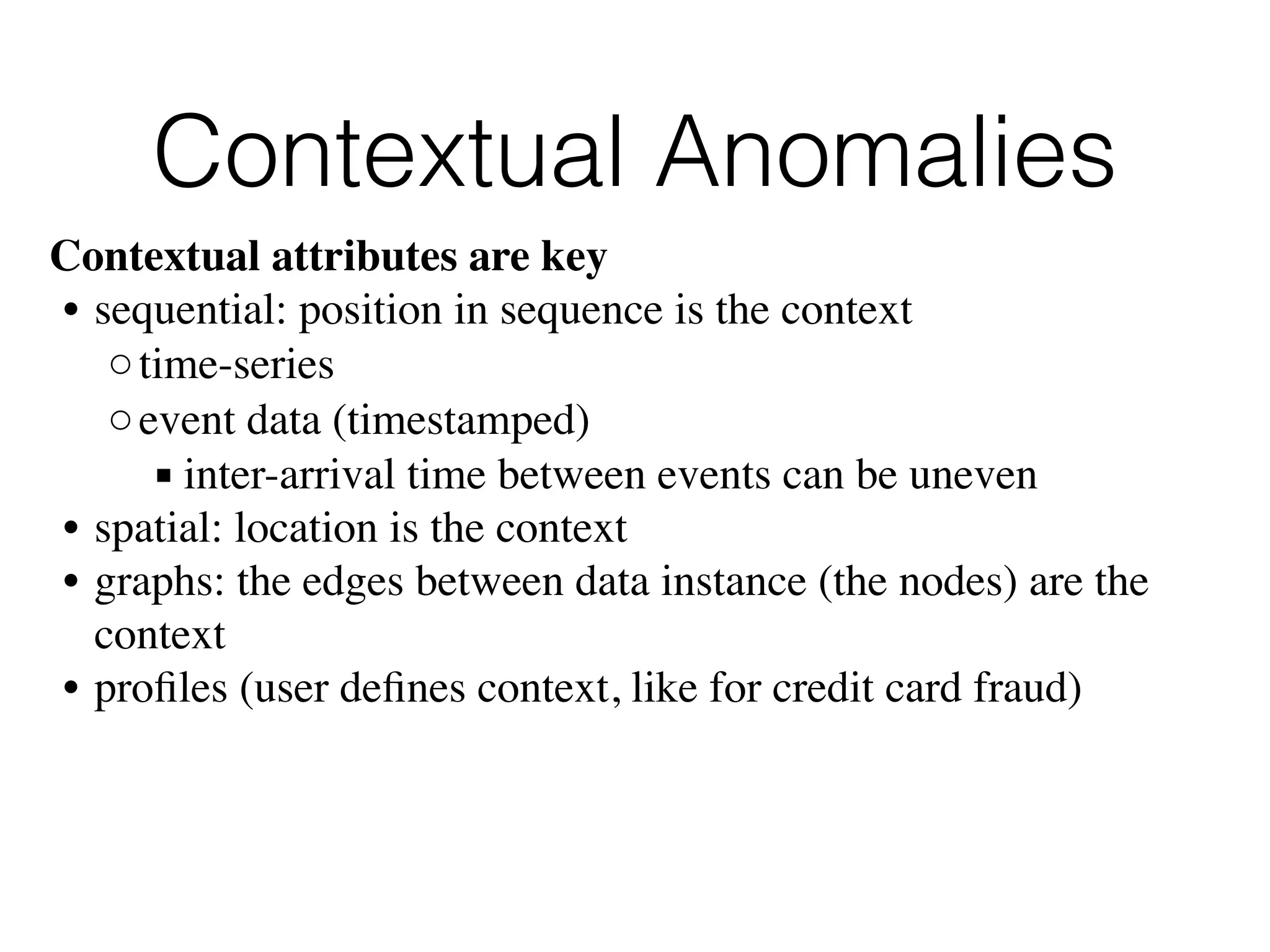 Contextual Anomalies
Contextual attributes are key
• sequential: position in sequence is the context
◦time-series
◦event data (timestamped)
▪ inter-arrival time between events can be uneven
• spatial: location is the context
• graphs: the edges between data instance (the nodes) are the
context
• proﬁles (user deﬁnes context, like for credit card fraud)
 