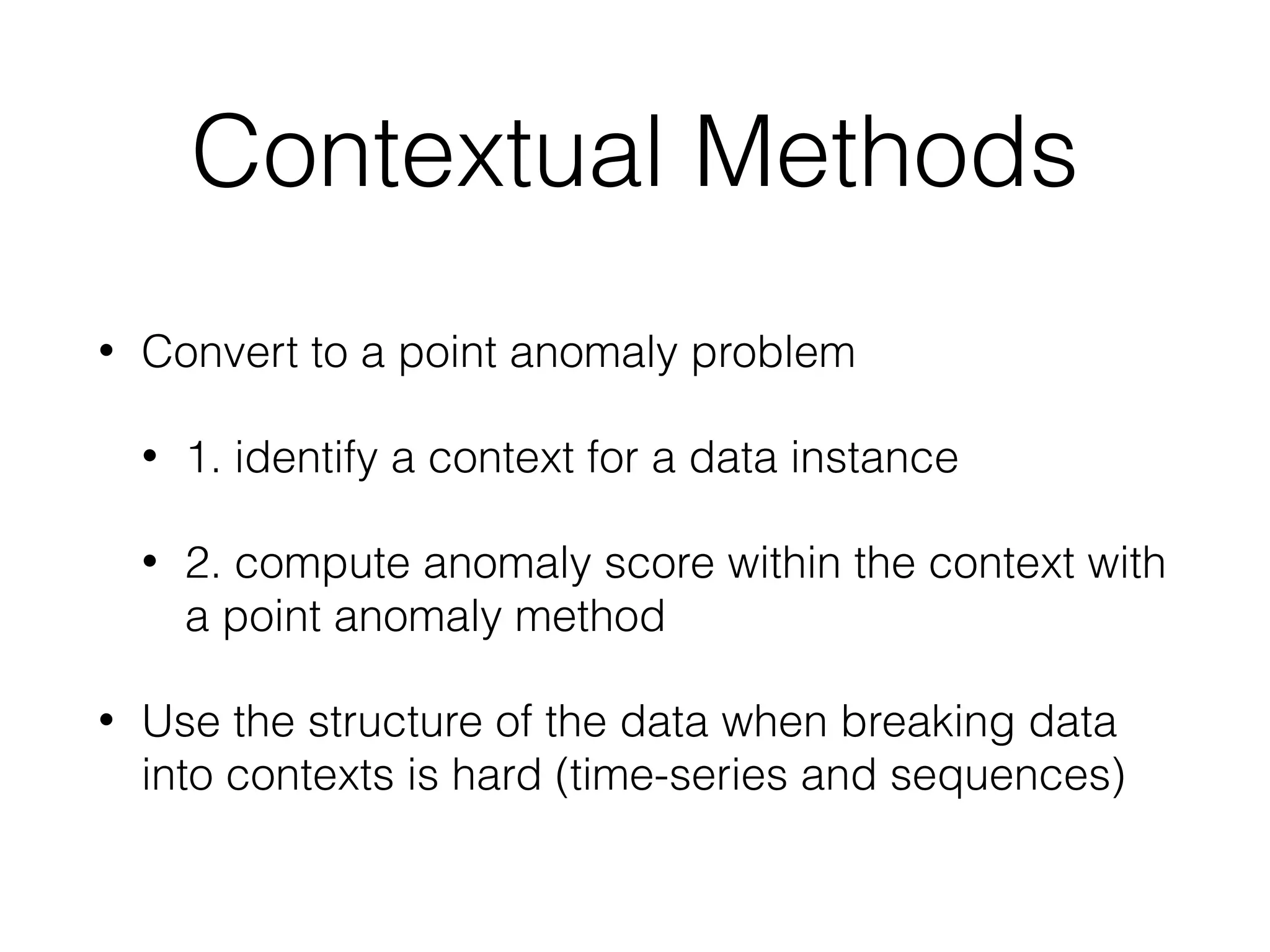 Contextual Methods
• Convert to a point anomaly problem
• 1. identify a context for a data instance
• 2. compute anomaly score within the context with
a point anomaly method
• Use the structure of the data when breaking data
into contexts is hard (time-series and sequences)
 