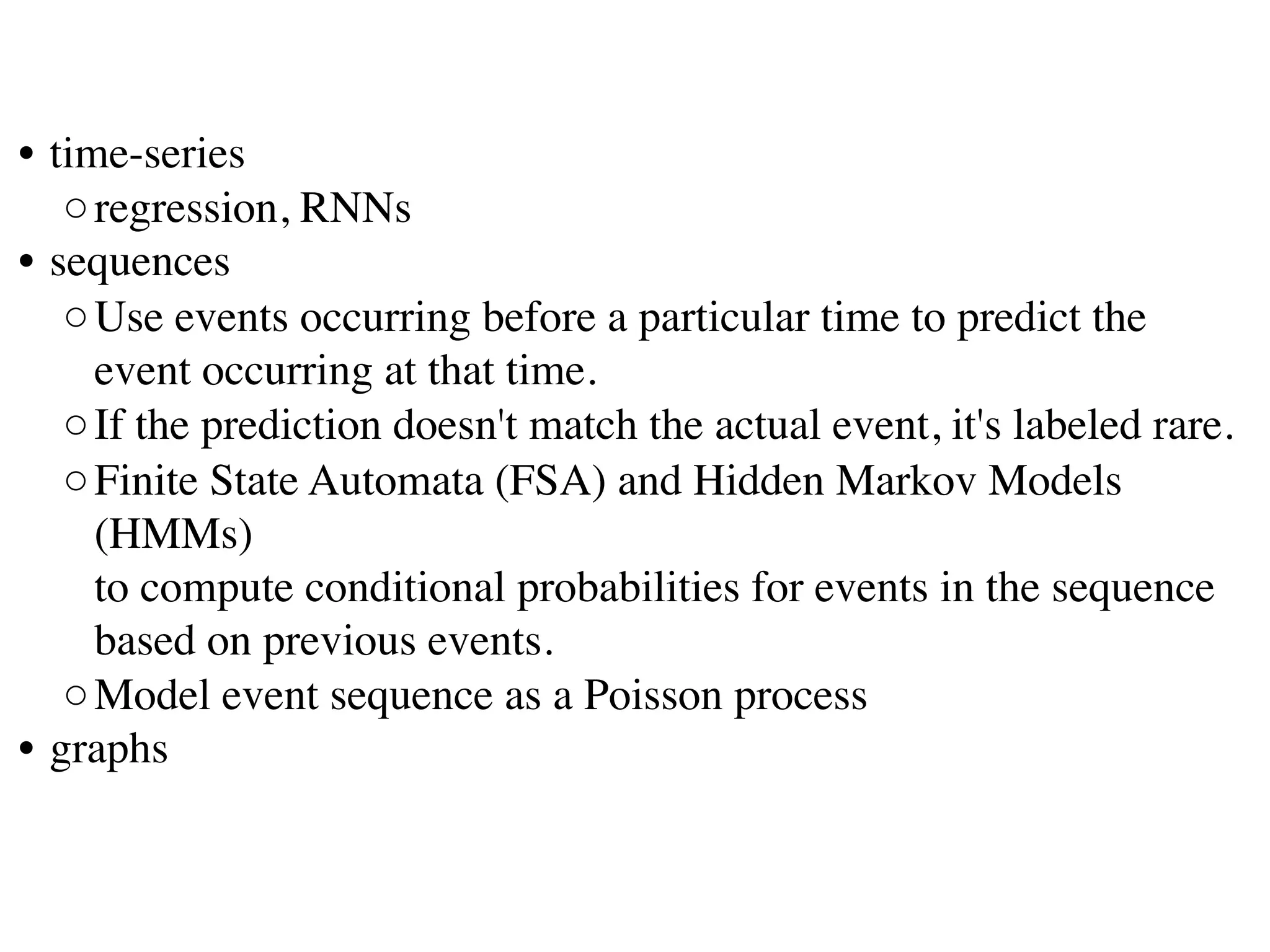 • time-series
◦regression, RNNs
• sequences
◦Use events occurring before a particular time to predict the
event occurring at that time. 
◦If the prediction doesn't match the actual event, it's labeled rare.
◦Finite State Automata (FSA) and Hidden Markov Models
(HMMs)
to compute conditional probabilities for events in the sequence
based on previous events. 
◦Model event sequence as a Poisson process 
• graphs
 