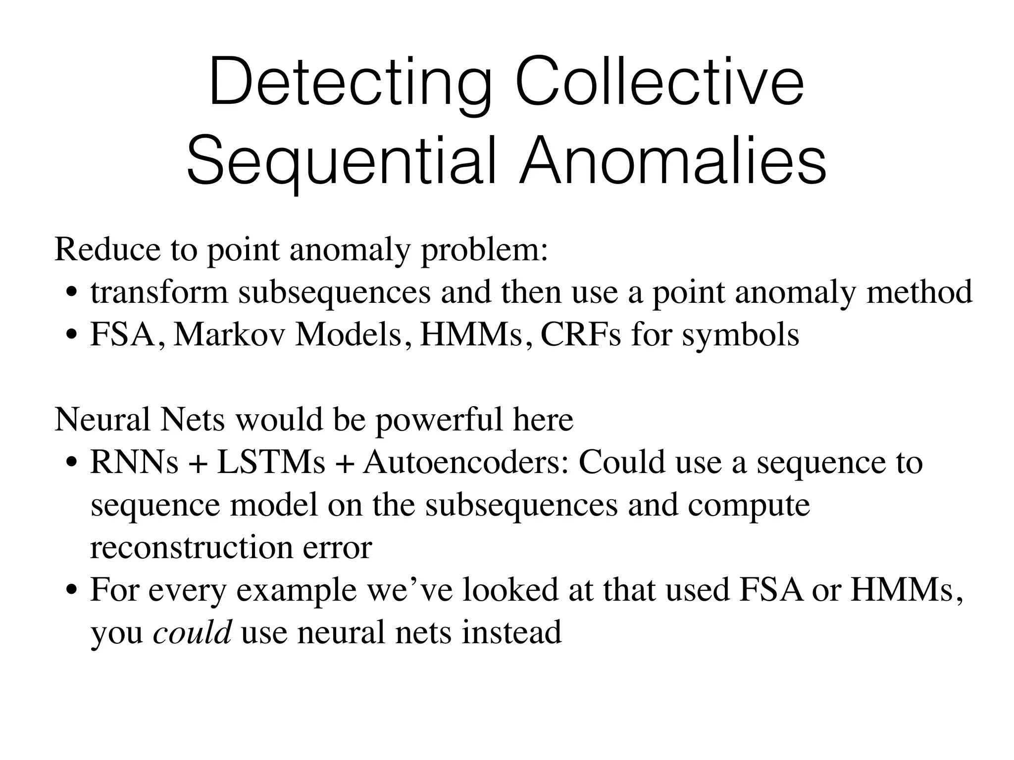 Detecting Collective
Sequential Anomalies
Reduce to point anomaly problem:
• transform subsequences and then use a point anomaly method
• FSA, Markov Models, HMMs, CRFs for symbols
Neural Nets would be powerful here
• RNNs + LSTMs + Autoencoders: Could use a sequence to
sequence model on the subsequences and compute
reconstruction error
• For every example we’ve looked at that used FSA or HMMs,
you could use neural nets instead
 